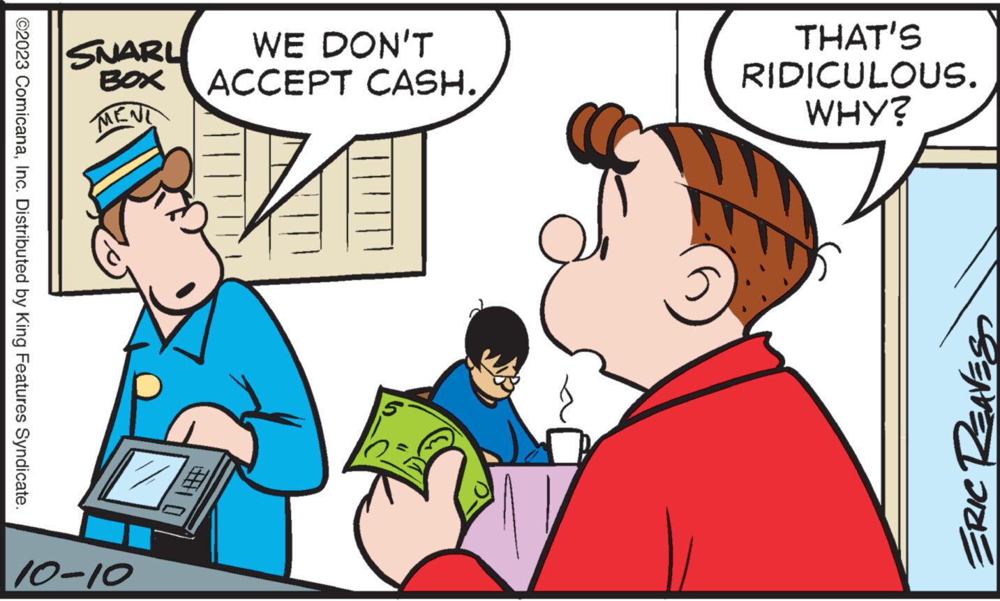 Interaction OCR: ©2023 ComicanaInc. Distributed by King Features Syndicate. SNARL WE DON'T BOX ACCEPT CASH. 10-10 13 THAT'S RIDICULOUS. WHY? ERIC REAVES© 2023 ComicanaInc. Distributed by King Features Syndicate . SNARL WE DON'T BOX ACCEPT CASH . 10-10 13 THAT'S RIDICULOUS . WHY ? ERIC REAVES