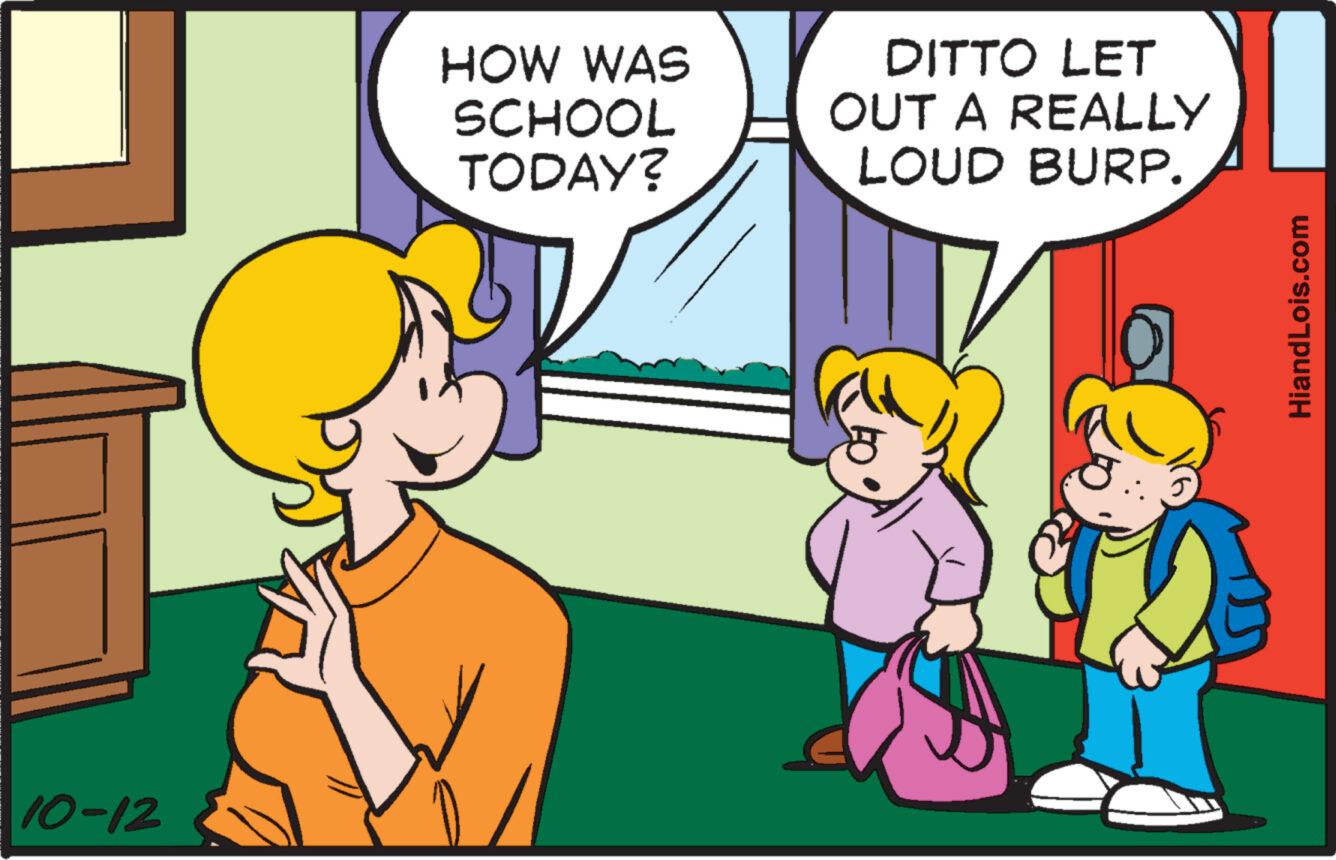 Interaction OCR: 10-12 HOW WAS SCHOOL TODAY? DITTO LET OUT A REALLY LOUD BURP. HiandLois.com 10-12 HOW WAS SCHOOL TODAY ? DITTO LET OUT A REALLY LOUD BURP . HiandLois.com
