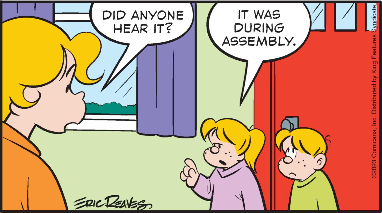 Interaction OCR: DID ANYONE HEAR IT? ERIC REAVES IT WAS DURING ASSEMBLY. ©2023 ComicanaInc. Distributed by King Features Syndicate. DID ANYONE HEAR IT ? ERIC REAVES IT WAS DURING ASSEMBLY . © 2023 ComicanaInc. Distributed by King Features Syndicate .