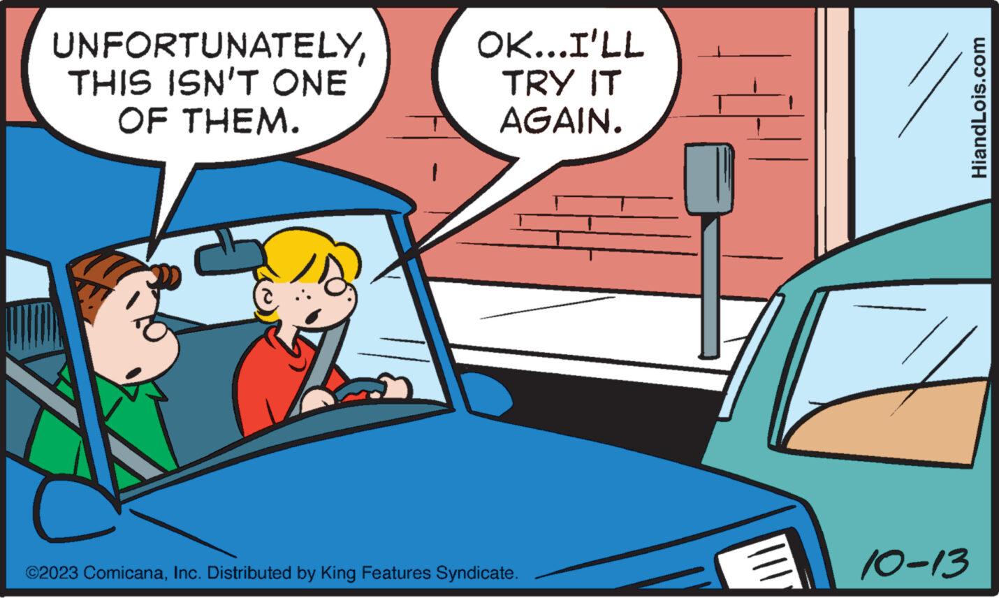 Vehicle OCR: UNFORTUNATELYTHIS ISN'T ONE OF THEM. OK...I'LL TRY IT AGAIN. ©2023 ComicanaInc. Distributed by King Features Syndicate. ||| 1 10-13 HiandLois.com UNFORTUNATELYTHIS ISN'T ONE OF THEM . OK ... I'LL TRY IT AGAIN . © 2023 ComicanaInc. Distributed by King Features Syndicate . ||| 1 10-13 HiandLois.com