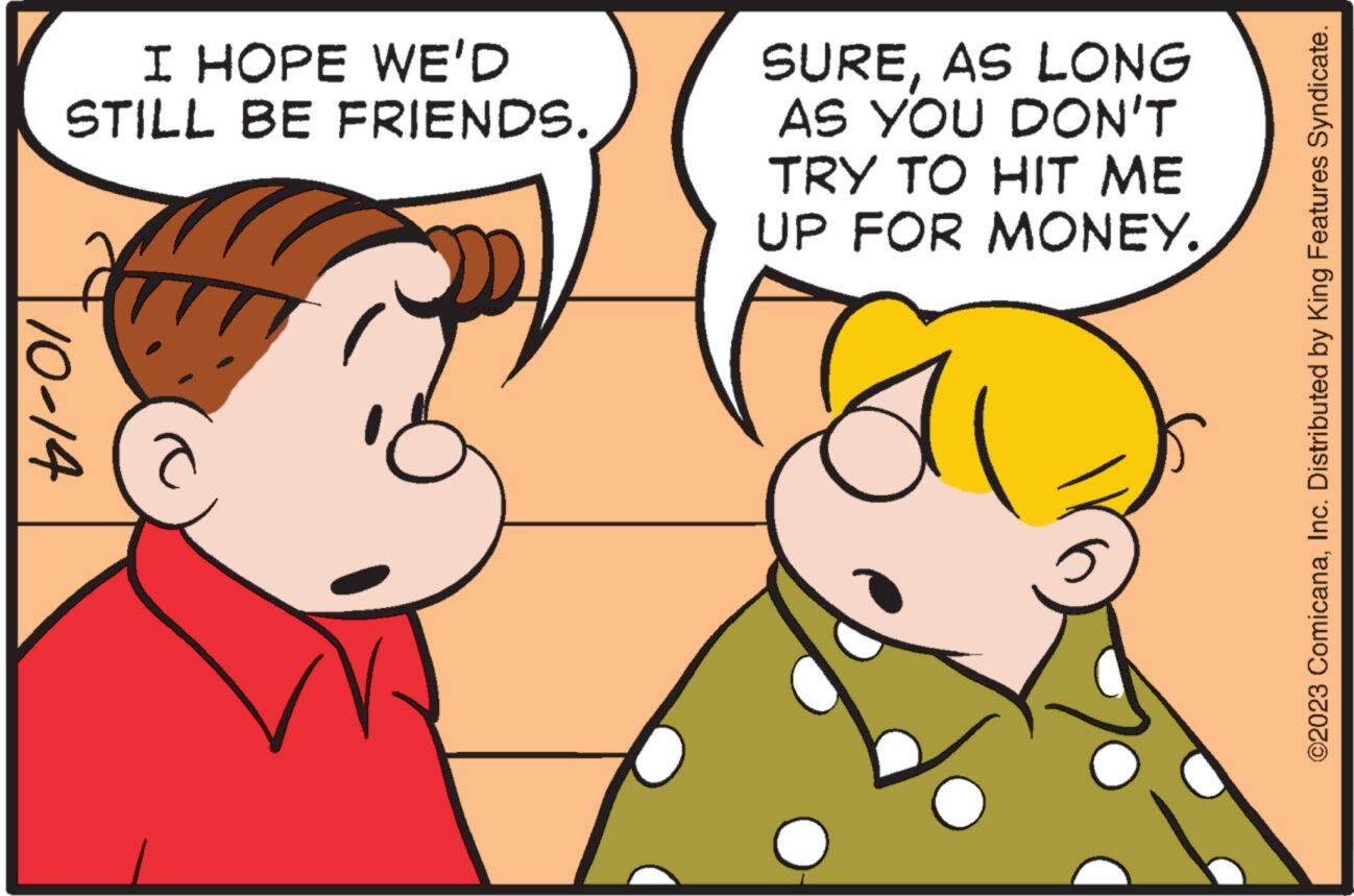 Gesture OCR: I HOPE WE'D STILL BE FRIENDS. 10-14 SUREAS LONG AS YOU DON'T TRY TO HIT ME UP FOR MONEY. ©2023 ComicanaInc. Distributed by King Features Syndicate. I HOPE WE'D STILL BE FRIENDS . 10-14 SUREAS LONG AS YOU DON'T TRY TO HIT ME UP FOR MONEY . © 2023 ComicanaInc. Distributed by King Features Syndicate .