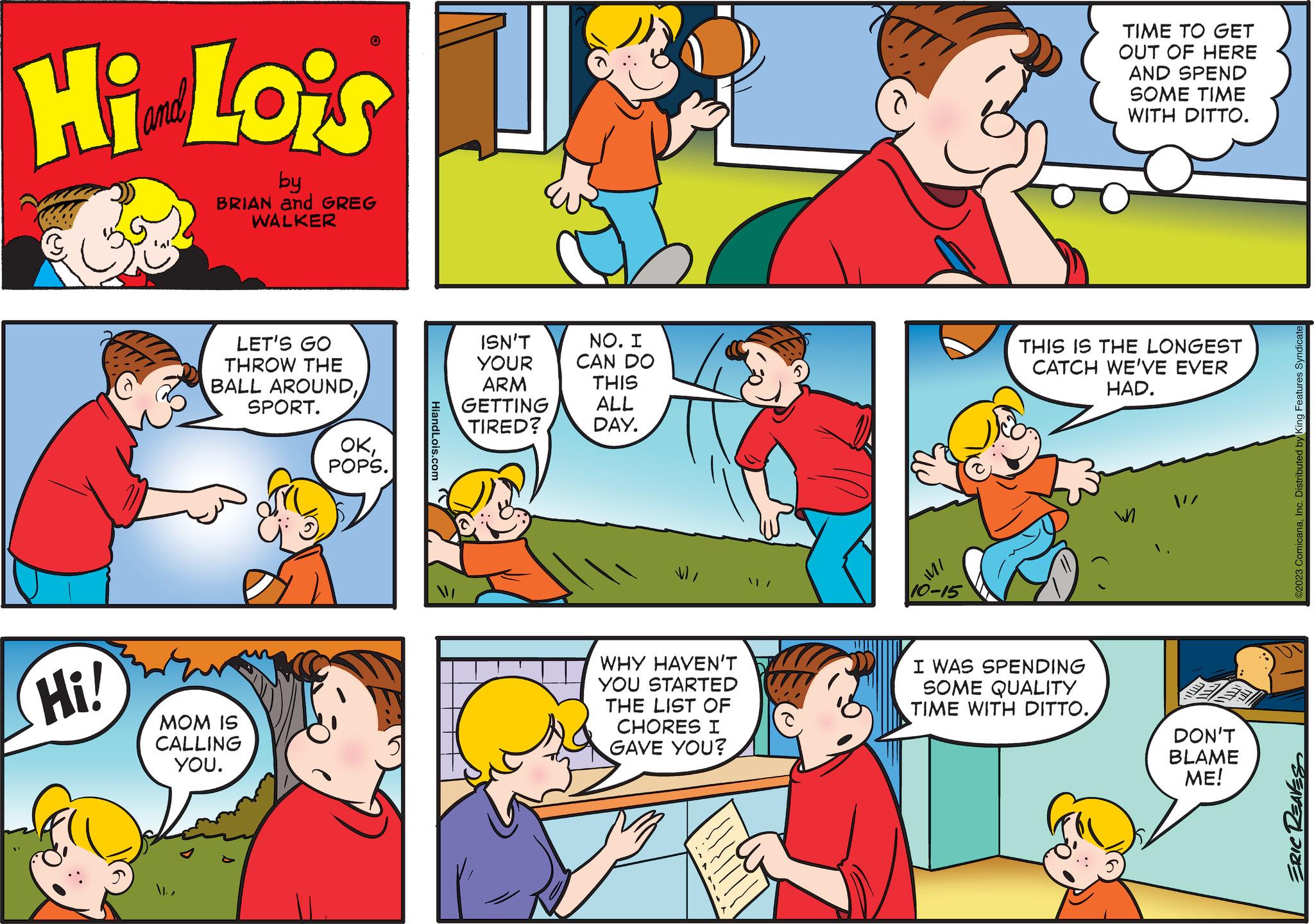 Mammal OCR: Hi Lois by BRIAN and GREG WALKER Hi! LET'S GO THROW THE BALL AROUNDSPORT. 0 MOM IS CALLING YOU. ??POPS. HiandLois.com ISN'T YOUR ARM GETTING TIRED? NO. I CAN DO THIS ALL DAY. WHY HAVEN'T YOU STARTED THE LIST OF CHORES I GAVE YOU? 14/ 10-15 TIME TO GET OUT OF HERE AND SPEND SOME TIME WITH DITTO. THIS IS THE LONGEST CATCH WE'VE EVER HAD. I WAS SPENDING SOME QUALITY TIME WITH DITTO. W DON'T BLAME ME! ©2023 ComicanaInc. Distributed by King Features Syndicate ERIC REAVES Hi Lois by BRIAN and GREG WALKER Hi ! LET'S GO THROW THE BALL AROUNDSPORT . 0 MOM IS CALLING YOU . ??POPS . HiandLois.com ISN'T YOUR ARM GETTING TIRED ? NO . I CAN DO THIS ALL DAY . WHY HAVEN'T YOU STARTED THE LIST OF CHORES I GAVE YOU ? 14 / 10-15 TIME TO GET OUT OF HERE AND SPEND SOME TIME WITH DITTO . THIS IS THE LONGEST CATCH WE'VE EVER HAD . I WAS SPENDING SOME QUALITY TIME WITH DITTO . W DON'T BLAME ME ! © 2023 ComicanaInc. Distributed by King Features Syndicate ERIC REAVES