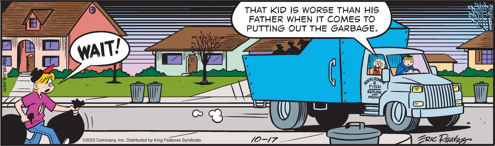 Mode of transport OCR: HiandLois.com 18 WAIT! ©2023 ComicanaInc. Distributed by King Features Syndicate. THAT KID IS WORSE THAN HIS FATHER WHEN IT COMES TO PUTTING OUT THE GARBAGE. 10-17 ABERCROM FITCH REFUSE RECYC O REF ERIC REAVES HiandLois.com 18 WAIT ! © 2023 ComicanaInc. Distributed by King Features Syndicate . THAT KID IS WORSE THAN HIS FATHER WHEN IT COMES TO PUTTING OUT THE GARBAGE . 10-17 ABERCROM FITCH REFUSE RECYC O REF ERIC REAVES