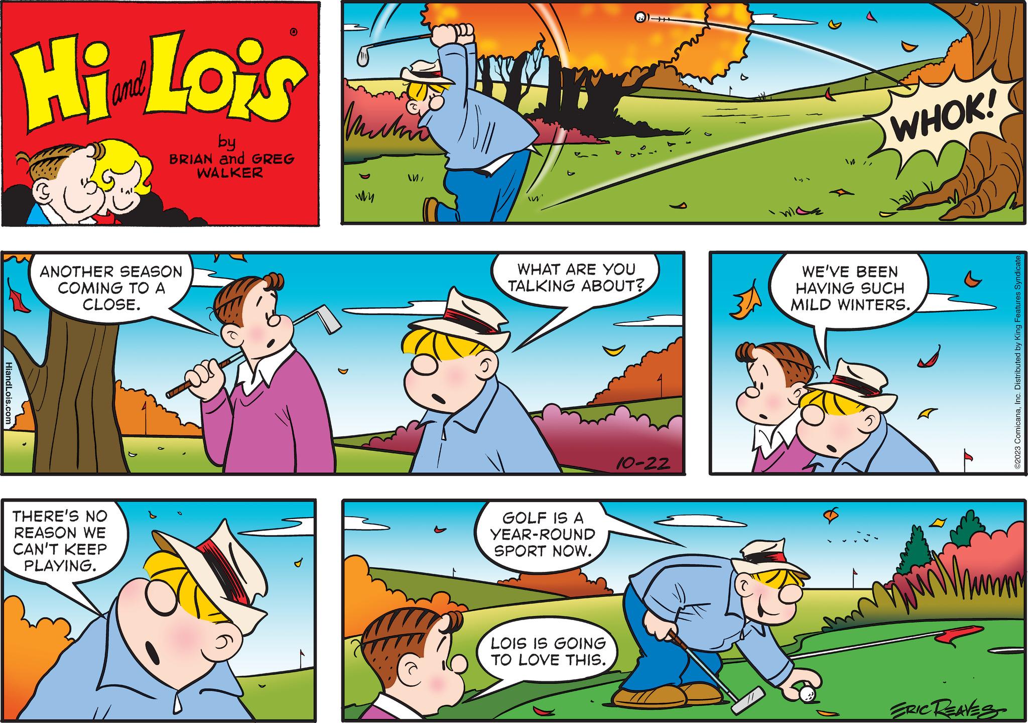 Comic book OCR: HiandLois.com Hi Lois by BRIAN and GREG WALKER ANOTHER SEASON COMING TO A CLOSE. 0 THERE'S NO REASON WE CAN'T KEEP PLAYING. Muta My MMIn WHAT ARE YOU TALKING ABOUT? GOLF IS A YEAR-ROUND SPORT NOW. LOIS IS GOING TO LOVE THIS. 10-22 31 / WHOK! WE'VE BEEN HAVING SUCH MILD WINTERS. A ERIC REAVES ?2023 ComicanaInc. Distributed by King Features Syndicate HiandLois.com Hi Lois by BRIAN and GREG WALKER ANOTHER SEASON COMING TO A CLOSE . 0 THERE'S NO REASON WE CAN'T KEEP PLAYING . Muta My MMIn WHAT ARE YOU TALKING ABOUT ? GOLF IS A YEAR - ROUND SPORT NOW . LOIS IS GOING TO LOVE THIS . 10-22 31 / WHOK ! WE'VE BEEN HAVING SUCH MILD WINTERS . A ERIC REAVES ?2023 ComicanaInc. Distributed by King Features Syndicate