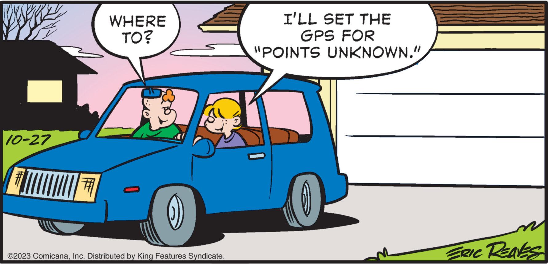 Vehicle door OCR: 10-27 # WHERE TO? (1) ©2023 ComicanaInc. Distributed by King Features Syndicate. I'LL SET THE GPS FOR "POINTS UNKNOWN." 1 ERIC REAVES 10-27 # WHERE TO ? ( 1 ) © 2023 ComicanaInc. Distributed by King Features Syndicate . I'LL SET THE GPS FOR " POINTS UNKNOWN . " 1 ERIC REAVES