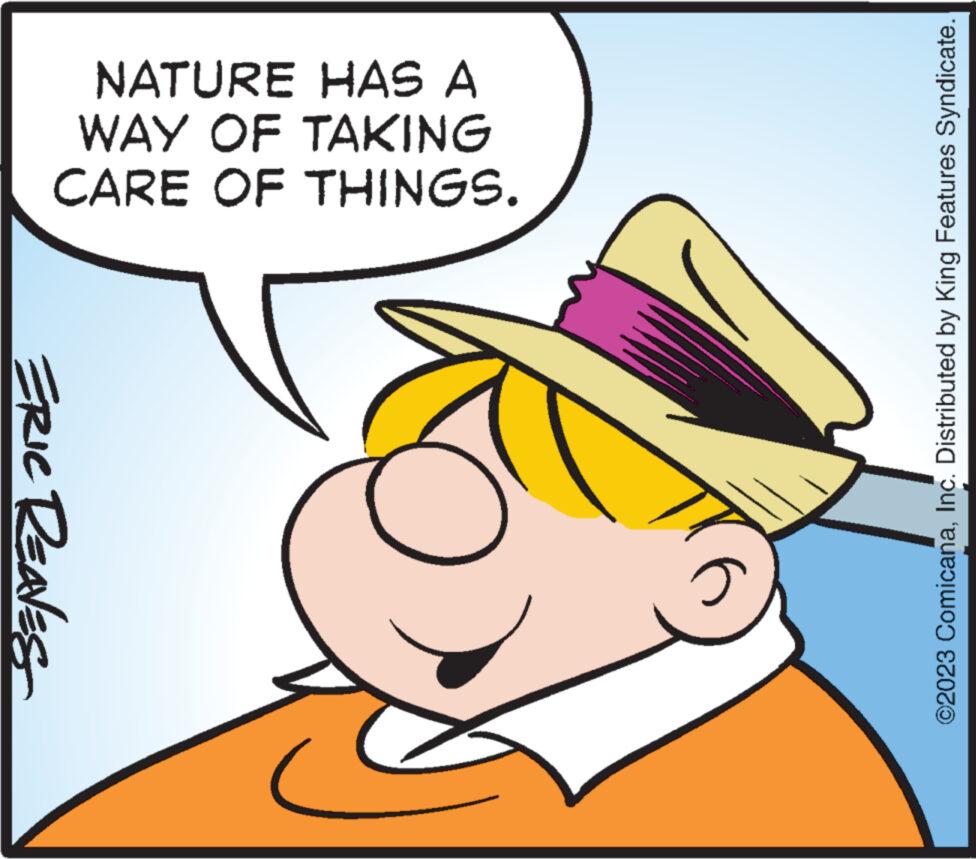 Rectangle OCR: NATURE HAS A WAY OF TAKING CARE OF THINGS. ERIC REAVES c ©2023 ComicanaInc. Distributed by King Features Syndicate. NATURE HAS A WAY OF TAKING CARE OF THINGS . ERIC REAVES c © 2023 ComicanaInc. Distributed by King Features Syndicate .