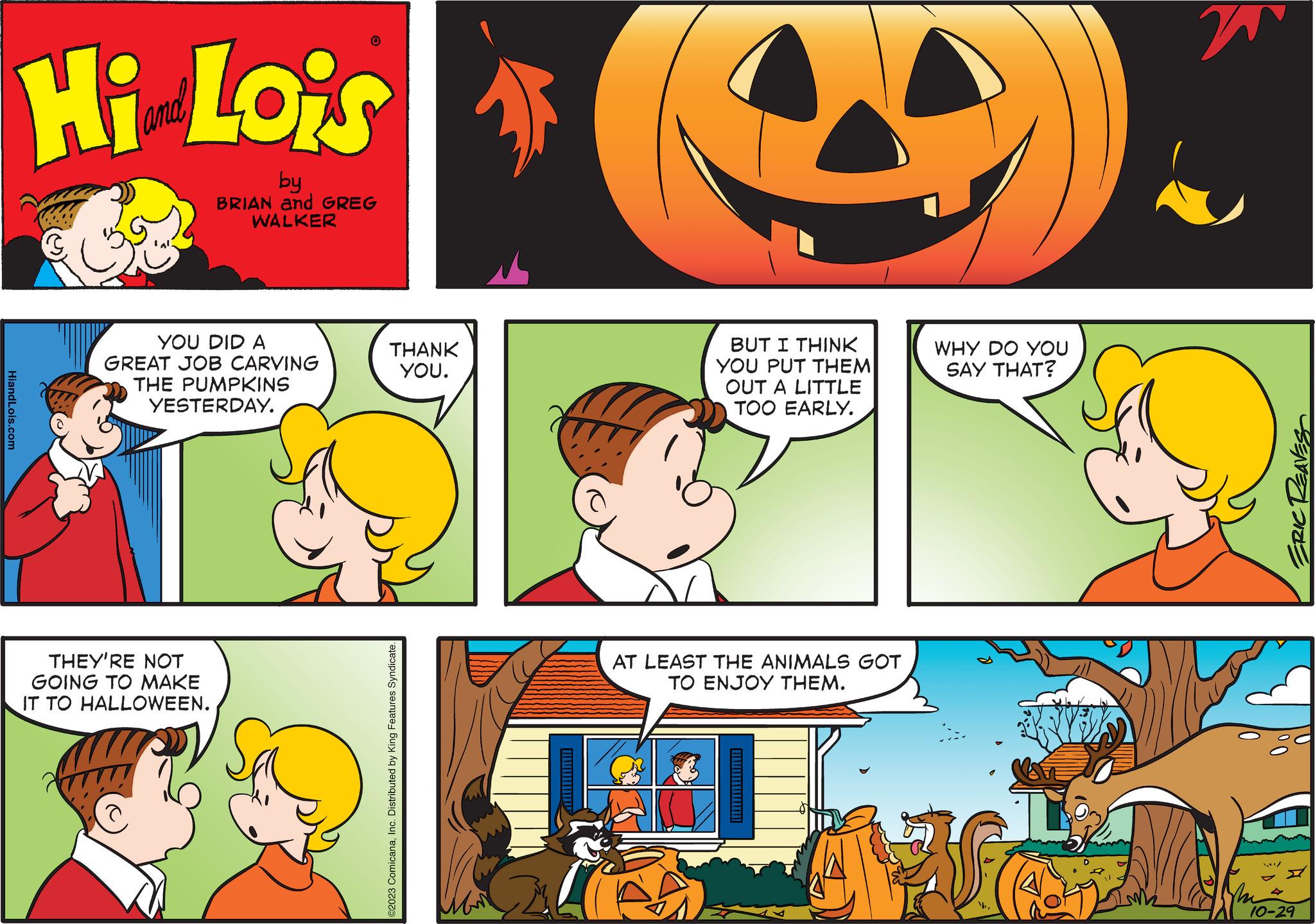 Organism OCR: HiandLois.com Hi Lois A by BRIAN and GREG WALKER YOU DID A GREAT JOB CARVING THE PUMPKINS YESTERDAY. 0 THEY'RE NOT GOING TO MAKE IT TO HALLOWEEN. THANK YOU. ©2023 ComicanaInc. Distributed by King Features Syndicate. ??? BUT I THINK YOU PUT THEM OUT A LITTLE TOO EARLY. AT LEAST THE ANIMALS GOT TO ENJOY THEM. ??????????????---| WHY DO YOU SAY THAT? 1 w The ERIC REAVES 10-29 HiandLois.com Hi Lois A by BRIAN and GREG WALKER YOU DID A GREAT JOB CARVING THE PUMPKINS YESTERDAY . 0 THEY'RE NOT GOING TO MAKE IT TO HALLOWEEN . THANK YOU . © 2023 ComicanaInc. Distributed by King Features Syndicate . ??? BUT I THINK YOU PUT THEM OUT A LITTLE TOO EARLY . AT LEAST THE ANIMALS GOT TO ENJOY THEM . ??????????????--- | WHY DO YOU SAY THAT ? 1 w The ERIC REAVES 10-29