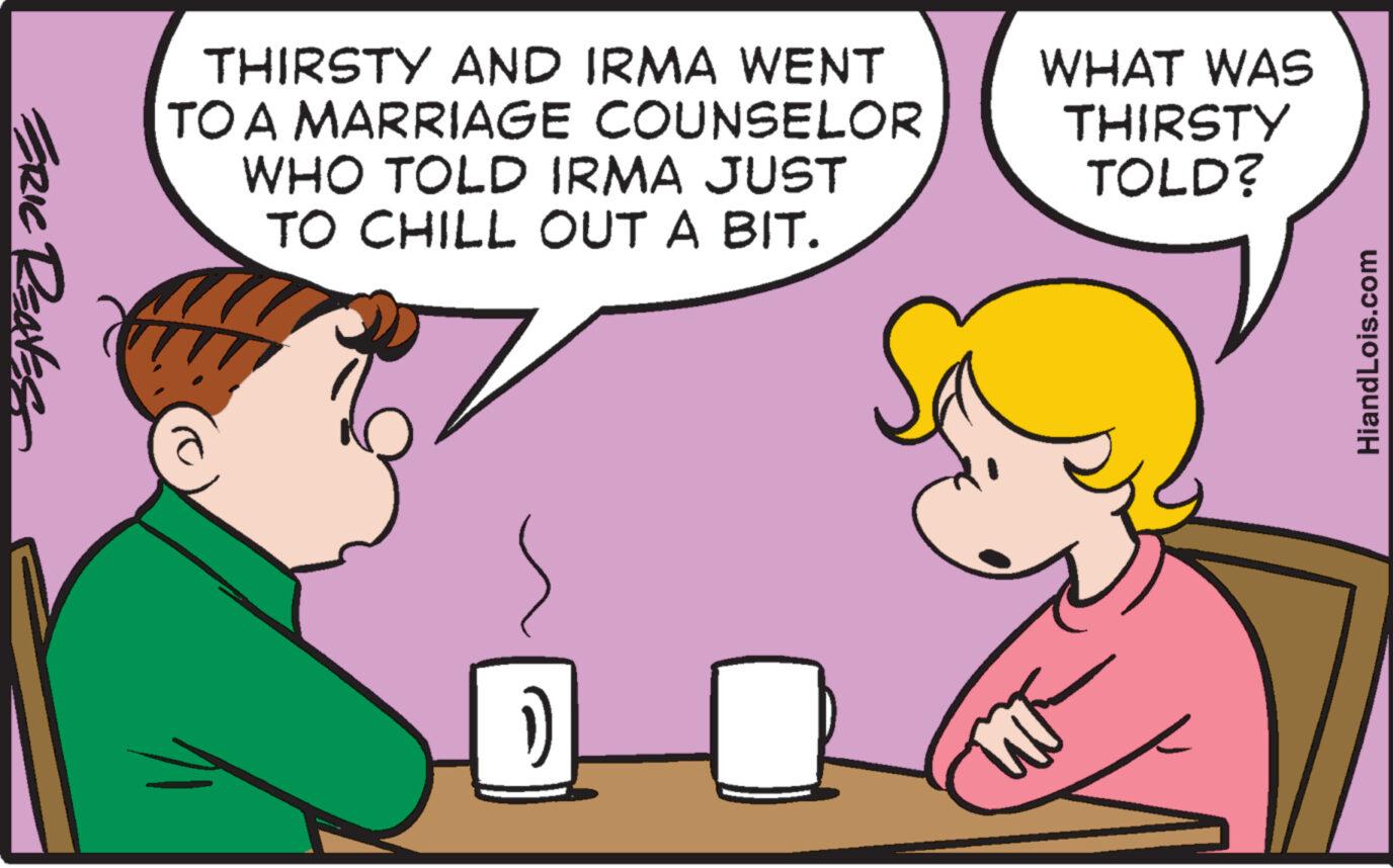 Organism OCR: ERIC RENES THIRSTY AND IRMA WENT TO A MARRIAGE COUNSELOR WHO TOLD IRMA JUST TO CHILL OUT A BIT. 1) WHAT WAS THIRSTY TOLD? HiandLois.com ERIC RENES THIRSTY AND IRMA WENT TO A MARRIAGE COUNSELOR WHO TOLD IRMA JUST TO CHILL OUT A BIT . 1 ) WHAT WAS THIRSTY TOLD ? HiandLois.com