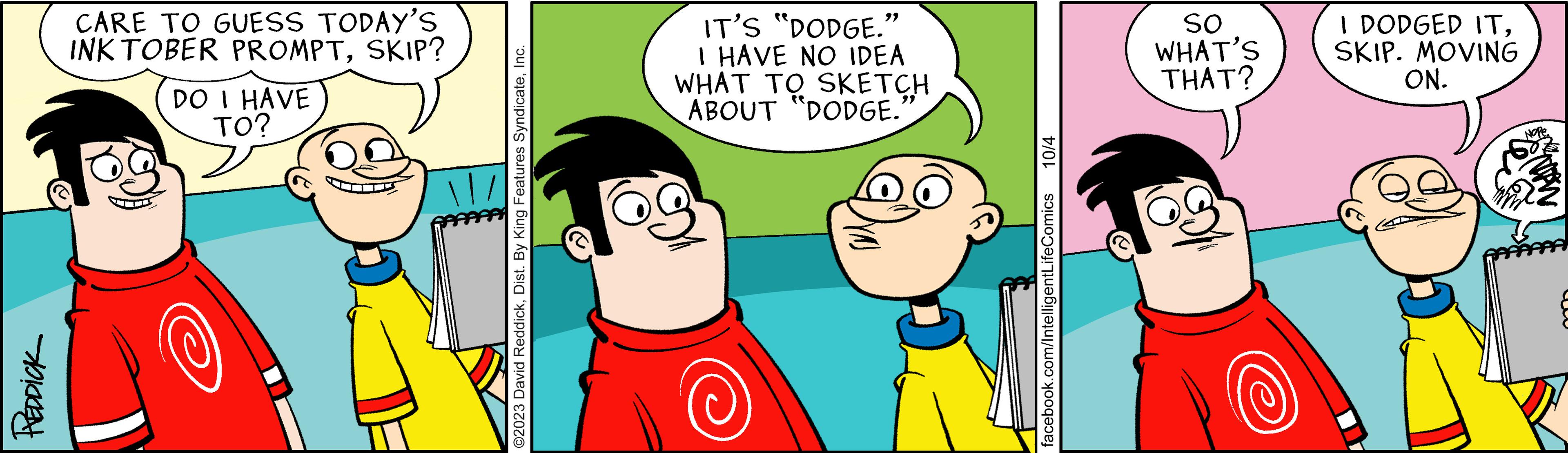 Happy OCR: REDDICK CARE TO GUESS TODAY'S INKTOBER PROMPTSKIP? DO I HAVE TO? ©2023 David ReddickInc. IT'S "DODGE." I HAVE NO IDEA WHAT TO SKETCH ABOUT "DODGE." 9 10/4 facebook.com/IntelligentLifeComics SO WHAT'S THAT? I DODGED ITSKIP. MOVING ON. REDDICK CARE TO GUESS TODAY'S INKTOBER PROMPTSKIP ? DO I HAVE TO ? © 2023 David ReddickDist . By King Features SyndicateInc. IT'S " DODGE . " I HAVE NO IDEA WHAT TO SKETCH ABOUT " DODGE . " 9 10/4 facebook.com/IntelligentLifeComics SO WHAT'S THAT ? I DODGED ITSKIP . MOVING ON .