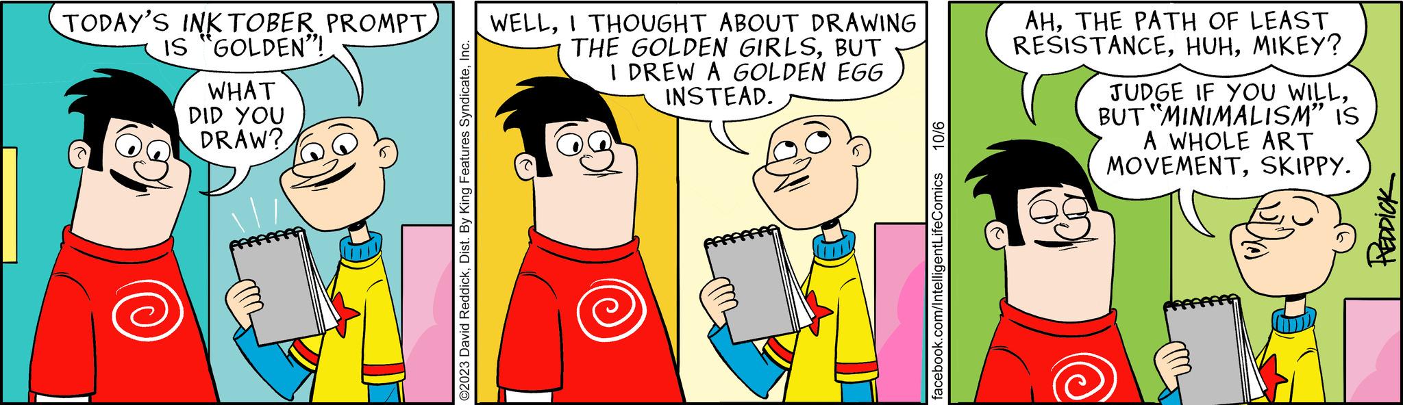 Gesture OCR: TODAY'S INKTOBER PROMPT IS "GOLDEN"! WHAT DID YOU DRAW? ©2023 David ReddickInc. WELLI THOUGHT ABOUT DRAWING THE GOLDEN GIRLSBUT I DREW A GOLDEN EGG INSTEAD. 10/6 facebook.com/IntelligentLifeComics AHTHE PATH OF LEAST RESISTANCEMIKEY? JUDGE IF YOU WILLBUT "MINIMALISM” IS A WHOLE ART MOVEMENTSKIPPY. REDDICK TODAY'S INKTOBER PROMPT IS " GOLDEN " ! WHAT DID YOU DRAW ? © 2023 David ReddickDist . By King Features SyndicateInc. WELLI THOUGHT ABOUT DRAWING THE GOLDEN GIRLSBUT I DREW A GOLDEN EGG INSTEAD . 10/6 facebook.com/IntelligentLifeComics AHTHE PATH OF LEAST RESISTANCEMIKEY ? JUDGE IF YOU WILLBUT " MINIMALISM ” IS A WHOLE ART MOVEMENTSKIPPY . REDDICK