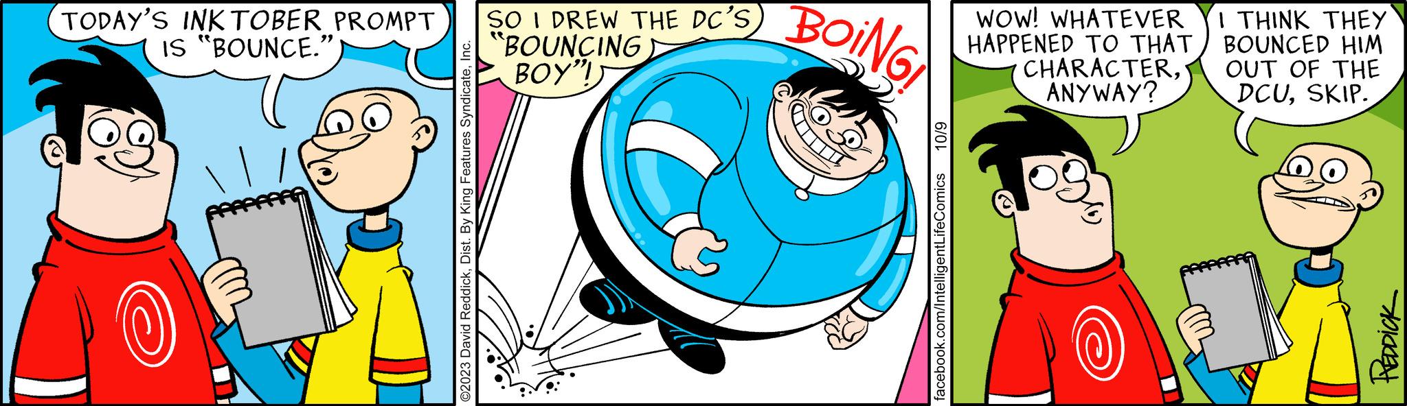 Font OCR: TODAY'S INK TOBER PROMPT SO I DREW THE DC'S IS "BOUNCE." BOUNCING BOY"I ©2023 David ReddickIn BOING 10/9 facebook.com/IntelligentLifeComics WOW! WHATEVER HAPPENED TO THAT CHARACTERANYWAY? I THINK THEY BOUNCED HIM OUT OF THE DCUSKIP. 15 PREDDICK TODAY'S INK TOBER PROMPT SO I DREW THE DC'S IS " BOUNCE . " BOUNCING BOY " I © 2023 David ReddickDist . By King Features SyndicateIn BOING 10/9 facebook.com/IntelligentLifeComics WOW ! WHATEVER HAPPENED TO THAT CHARACTERANYWAY ? I THINK THEY BOUNCED HIM OUT OF THE DCUSKIP . 15 PREDDICK