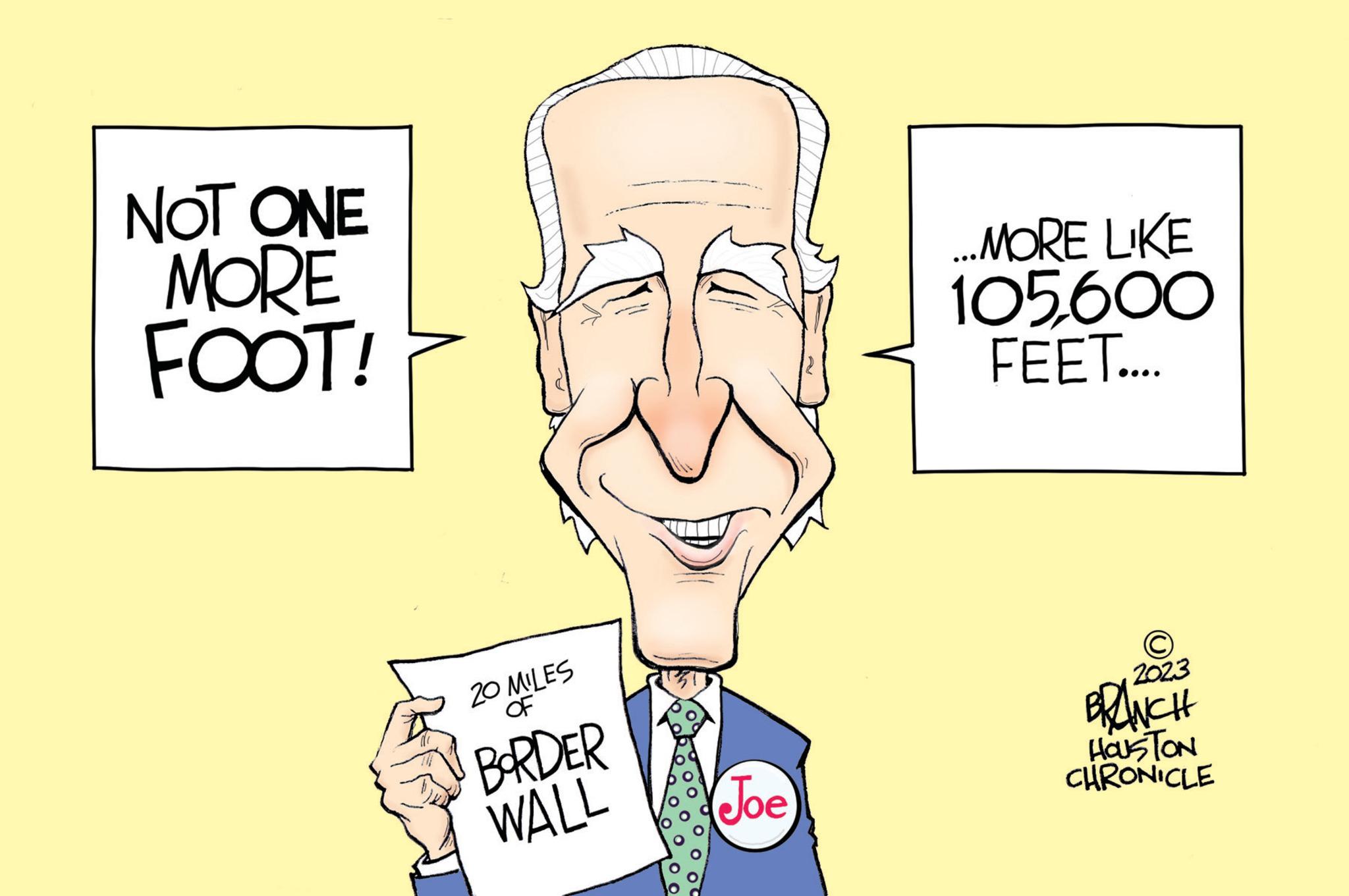 Art OCR: NOT ONE MORE FOOT! L 20 MILES BORDER WALL Joe ...MORE LIKE 105600 FEET.... © 2023 BRANCH HOUSTON CHRONICLE NOT ONE MORE FOOT ! L 20 MILES BORDER WALL Joe ... MORE LIKE 105600 FEET .... © 2023 BRANCH HOUSTON CHRONICLE