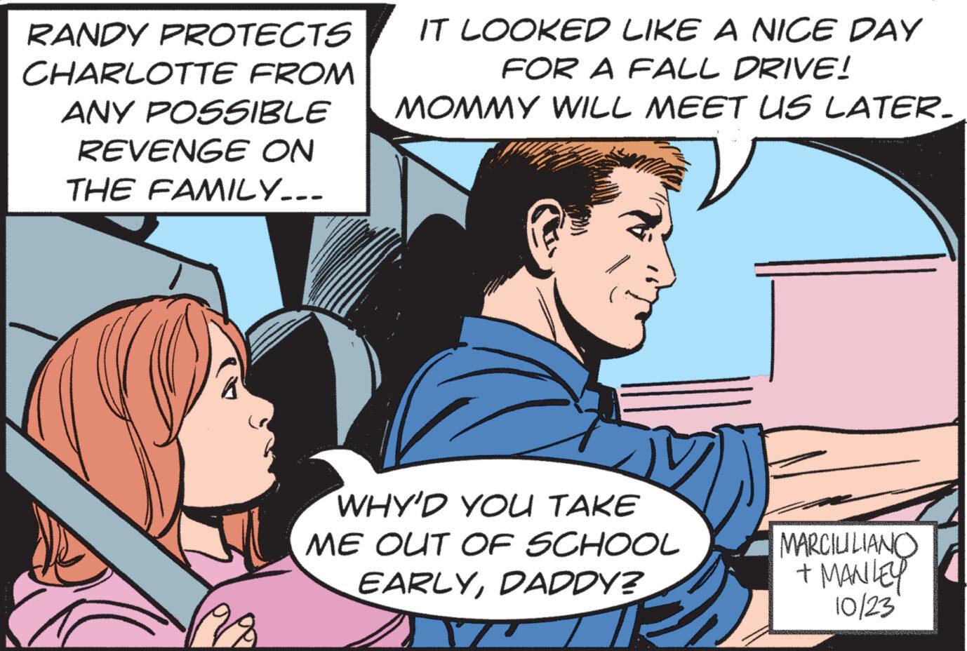 Line OCR: RANDY PROTECTS CHARLOTTE FROM ANY POSSIBLE REVENGE ON THE FAMILY... IT LOOKED LIKE A NICE DAY FOR A FALL DRIVE! MOMMY WILL MEET US LATER. WHY'D YOU TAKE ME OUT OF SCHOOL EARLYDADDY? MARCIUILIANO + MANLEY 10/23 RANDY PROTECTS CHARLOTTE FROM ANY POSSIBLE REVENGE ON THE FAMILY ... IT LOOKED LIKE A NICE DAY FOR A FALL DRIVE ! MOMMY WILL MEET US LATER . WHY'D YOU TAKE ME OUT OF SCHOOL EARLYDADDY ? MARCIUILIANO + MANLEY 10/23