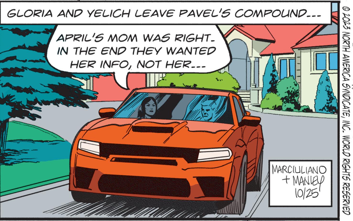 Automotive design OCR: GLORIA AND YELICH LEAVE PAVEL'S COMPOUND... APRIL'S MOM WAS RIGHT. IN THE END THEY WANTED HER INFONOT HER... MARCIUILIANO + MANLEY 10/25 © 2023 NORTH AMERICA SYNDICATEINC. WORLD RIGHTS RESERVED GLORIA AND YELICH LEAVE PAVEL'S COMPOUND ... APRIL'S MOM WAS RIGHT . IN THE END THEY WANTED HER INFONOT HER ... MARCIUILIANO + MANLEY 10/25 © 2023 NORTH AMERICA SYNDICATEINC . WORLD RIGHTS RESERVED