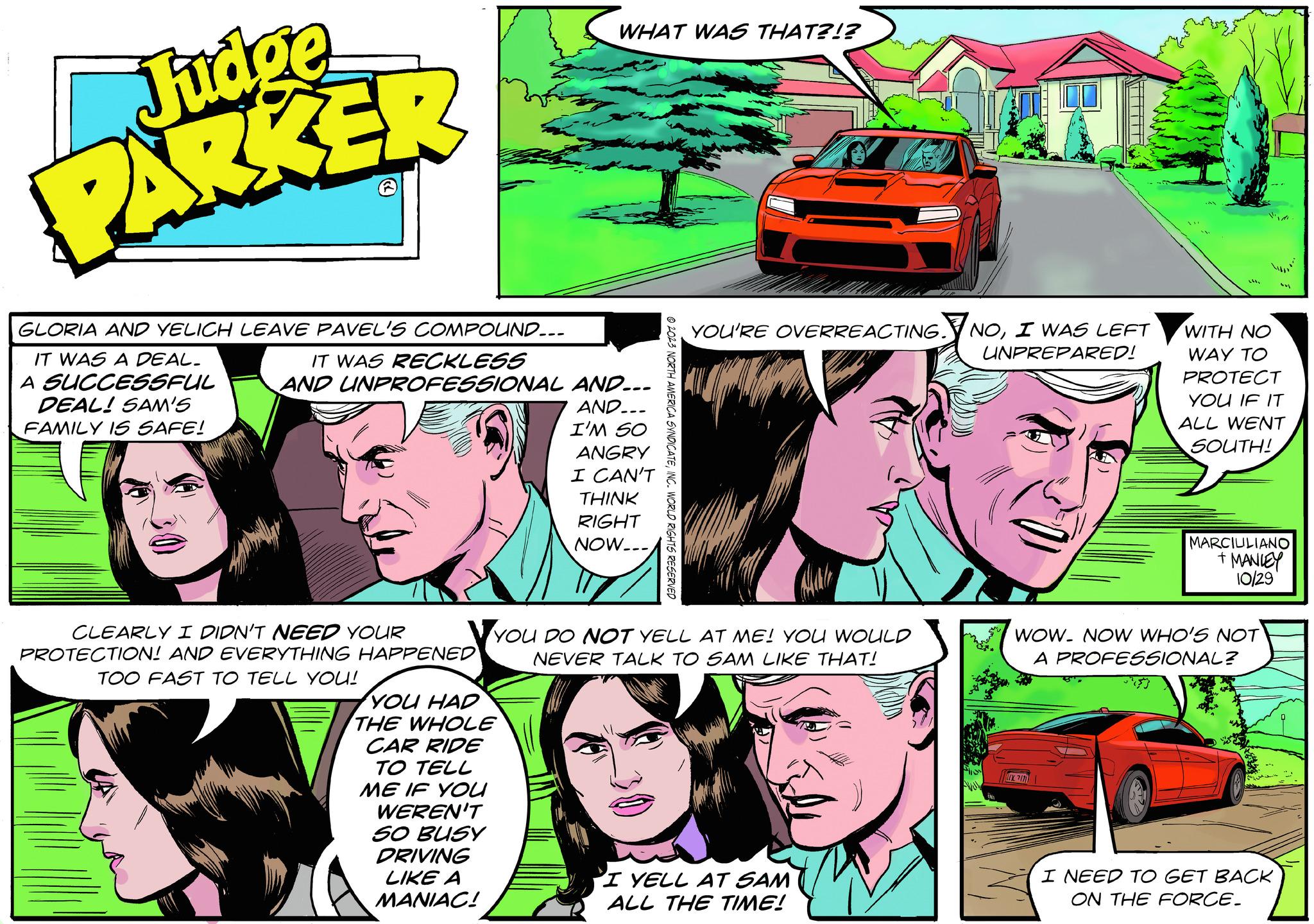 Art OCR: Judge PARKER GLORIA AND YELICH LEAVE PAVEL'S COMPOUND... IT WAS RECKLESS AND UNPROFESSIONAL AND... IT WAS A DEAL. A SUCCESSFUL DEAL! SAM'S FAMILY IS SAFE! AND.. I'M SO ANGRY I CAN'T CLEARLY I DIDN'T NEED YOUR PROTECTION! AND EVERYTHING HAPPENED TOO FAST TO TELL YOU! WHAT WAS THAT?!? YOU HAD THE WHOLE CAR RIDE TO TELL ME IF YOU WEREN'T SO BUSY DRIVING LIKE A MANIAC! THINK RIGHT NOW... © 2023 NORTH AMERICA SYNDICATEINC. WORLD RIGHTS RESERVED YOU'RE OVERREACTING. NOI WAS LEFT UNPREPARED! YOU DO NOT YELL AT ME! YOU WOULD NEVER TALK TO SAM LIKE THAT! 'I YELL AT SAM ALL THE TIME! 7111 WOW. NOW WHO'S NOT A PROFESSIONAL? BM WITH NO WAY TO PROTECT YOU IF IT ALL WENT SOUTH! bu MARCIULIANO + MANLEY 10/29 I NEED TO GET BACK ON THE FORCE. Judge PARKER GLORIA AND YELICH LEAVE PAVEL'S COMPOUND ... IT WAS RECKLESS AND UNPROFESSIONAL AND ... IT WAS A DEAL . A SUCCESSFUL DEAL ! SAM'S FAMILY IS SAFE ! AND .. I'M SO ANGRY I CAN'T CLEARLY I DIDN'T NEED YOUR PROTECTION ! AND EVERYTHING HAPPENED TOO FAST TO TELL YOU ! WHAT WAS THAT ? ! ? YOU HAD THE WHOLE CAR RIDE TO TELL ME IF YOU WEREN'T SO BUSY DRIVING LIKE A MANIAC ! THINK RIGHT NOW ... © 2023 NORTH AMERICA SYNDICATEINC . WORLD RIGHTS RESERVED YOU'RE OVERREACTING . NOI WAS LEFT UNPREPARED ! YOU DO NOT YELL AT ME ! YOU WOULD NEVER TALK TO SAM LIKE THAT ! ' I YELL AT SAM ALL THE TIME ! 7111 WOW . NOW WHO'S NOT A PROFESSIONAL ? BM WITH NO WAY TO PROTECT YOU IF IT ALL WENT SOUTH ! bu MARCIULIANO + MANLEY 10/29 I NEED TO GET BACK ON THE FORCE .