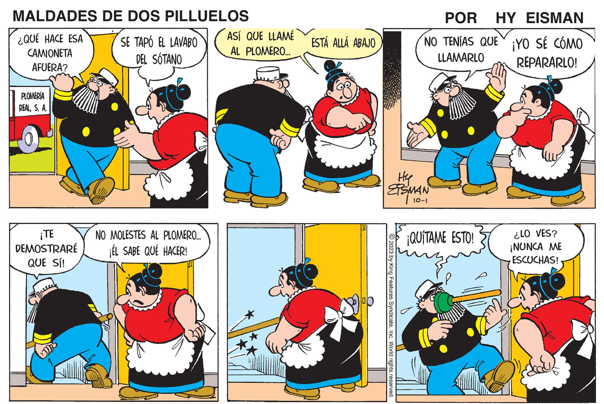 Mammal OCR: MALDADES ¿QUÉ HACE ESA CAMIONETA AFUERA? PLOMERÍA REALS. A. ¡TE DEMOSTRARÉ QUE SÍ! Spreeee DE DOS PILLUELOS SE TAPÓ EL LAVABO DEL SOTANO NO MOLESTES AL PLOMERO.... ¡ÉL SABE QUÉ HACER! ASÍ QUE LLAMÉ AL PLOMERO... ESTÁ ALLÁ ABAJO © 2023 by King Features SyndicateInc. World rights reserved. POR HY EISMAN NO TENÍAS QUE YO SÉ CÓMO LLAMARLO REPARARLO! Hy SMAN | 10-1 ¡QUÍTAME ESTO! ¿LO VES? ¡NUNCA ME ESCUCHAS! MALDADES ¿ QUÉ HACE ESA CAMIONETA AFUERA ? PLOMERÍA REALS. A. ¡ TE DEMOSTRARÉ QUE SÍ ! Spreeee DE DOS PILLUELOS SE TAPÓ EL LAVABO DEL SOTANO NO MOLESTES AL PLOMERO .... ¡ ÉL SABE QUÉ HACER ! ASÍ QUE LLAMÉ AL PLOMERO ... ESTÁ ALLÁ ABAJO © 2023 by King Features SyndicateInc. World rights reserved . POR HY EISMAN NO TENÍAS QUE YO SÉ CÓMO LLAMARLO REPARARLO ! Hy SMAN | 10-1 ¡ QUÍTAME ESTO ! ¿ LO VES ? ¡ NUNCA ME ESCUCHAS !
