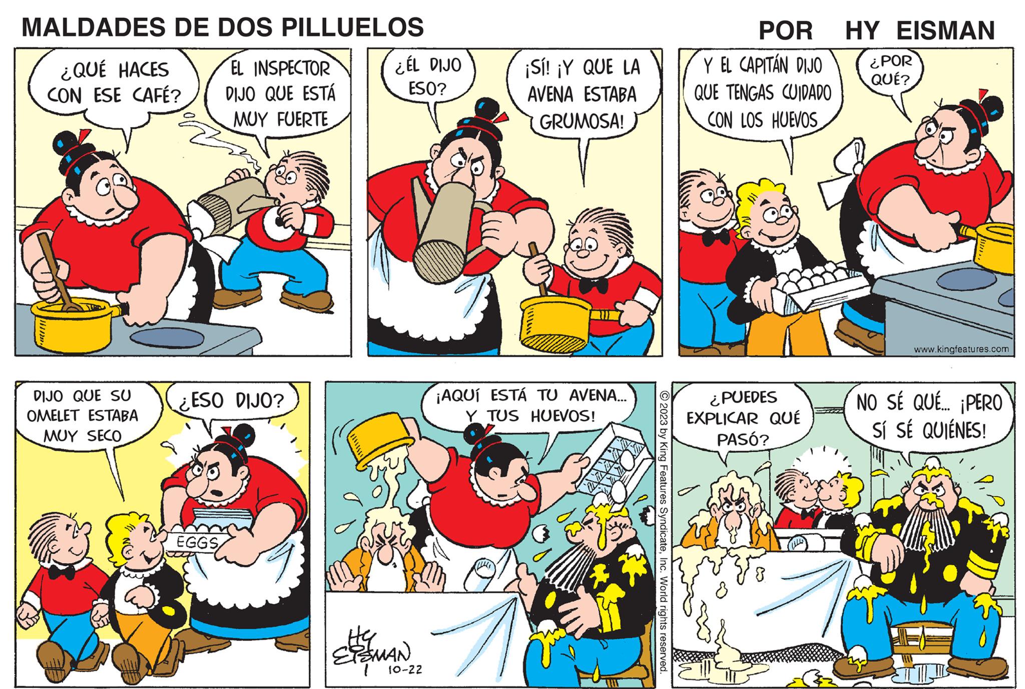 Rectangle OCR: MALDADES DE DOS PILLUELOS EL INSPECTOR DIJO QUE ESTÁ MUY FUERTE ¿QUÉ HACES CON ESE CAFÉ? DIJO QUE SU OMELET ESTABA MUY SECO 77 N(X). ¿ESO DIJO? EGGS ¿ÉL DIJO ESO? ELES AMAN 10-22 ¡Sí! ¡Y QUE LA AVENA ESTABA GRUMOSA! ¡AQUÍ ESTÁ TU AVENA... Y TUS HUEVOS! © 2023 by King Features SyndicateInc. World rights reserved. POR Y EL CAPITÁN DIJO QUE TENGAS CUIDADO CON LOS HUEVOS ¿PUEDES EXPLICAR QUÉ PASÓ? HY EISMAN ¿POR QUÉ? www.kingfeatures.com NO SÉ QUÉ... ¡PERO SÍ SÉ QUIÉNES! MALDADES DE DOS PILLUELOS EL INSPECTOR DIJO QUE ESTÁ MUY FUERTE ¿ QUÉ HACES CON ESE CAFÉ ? DIJO QUE SU OMELET ESTABA MUY SECO 77 N ( X ) . ¿ ESO DIJO ? EGGS ¿ ÉL DIJO ESO ? ELES AMAN 10-22 ¡ Sí ! ¡ Y QUE LA AVENA ESTABA GRUMOSA ! ¡ AQUÍ ESTÁ TU AVENA ... Y TUS HUEVOS ! © 2023 by King Features SyndicateInc. World rights reserved . POR Y EL CAPITÁN DIJO QUE TENGAS CUIDADO CON LOS HUEVOS ¿ PUEDES EXPLICAR QUÉ PASÓ ? HY EISMAN ¿ POR QUÉ ? www.kingfeatures.com NO SÉ QUÉ ... ¡ PERO SÍ SÉ QUIÉNES !