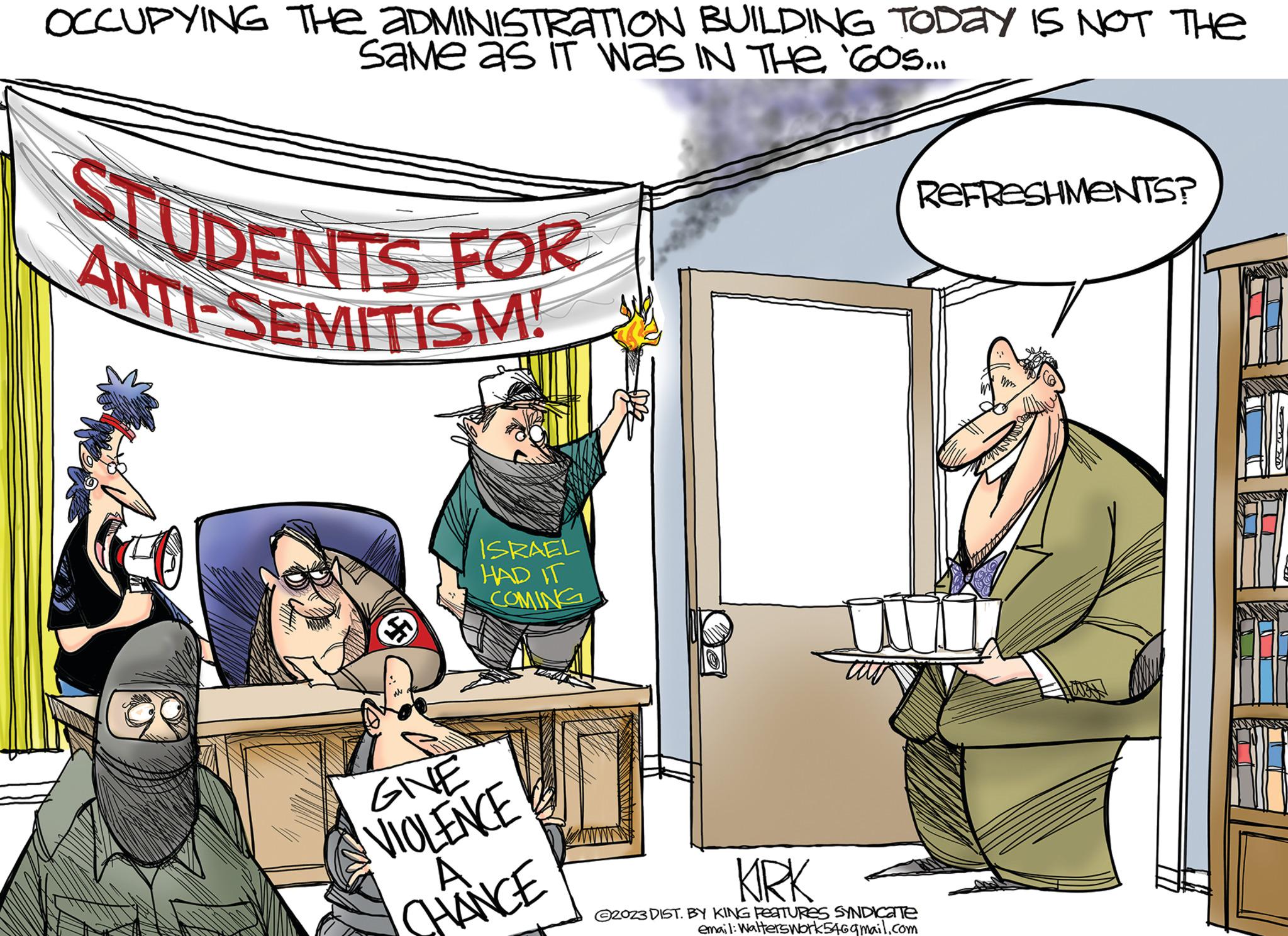 Conversation OCR: OCCUPYING THE ADMINISTRATION BUILDING TODAY IS NOT THE Same as IT WAS IN THE '60S... STUDENTS FOR ANTI-SEMITISM! REFRESHMENTS? ISRAEL HAD IT COMING GIVE VIOLENCE A. CHANCE KIRK 2023 DIST. BY KING FEATURES SYNDICATE email: Walterswork546gmail.com OCCUPYING THE ADMINISTRATION BUILDING TODAY IS NOT THE Same as IT WAS IN THE ' 60S ... STUDENTS FOR ANTI - SEMITISM ! REFRESHMENTS ? ISRAEL HAD IT COMING GIVE VIOLENCE A. CHANCE KIRK 2023 DIST . BY KING FEATURES SYNDICATE email : Walterswork546gmail.com
