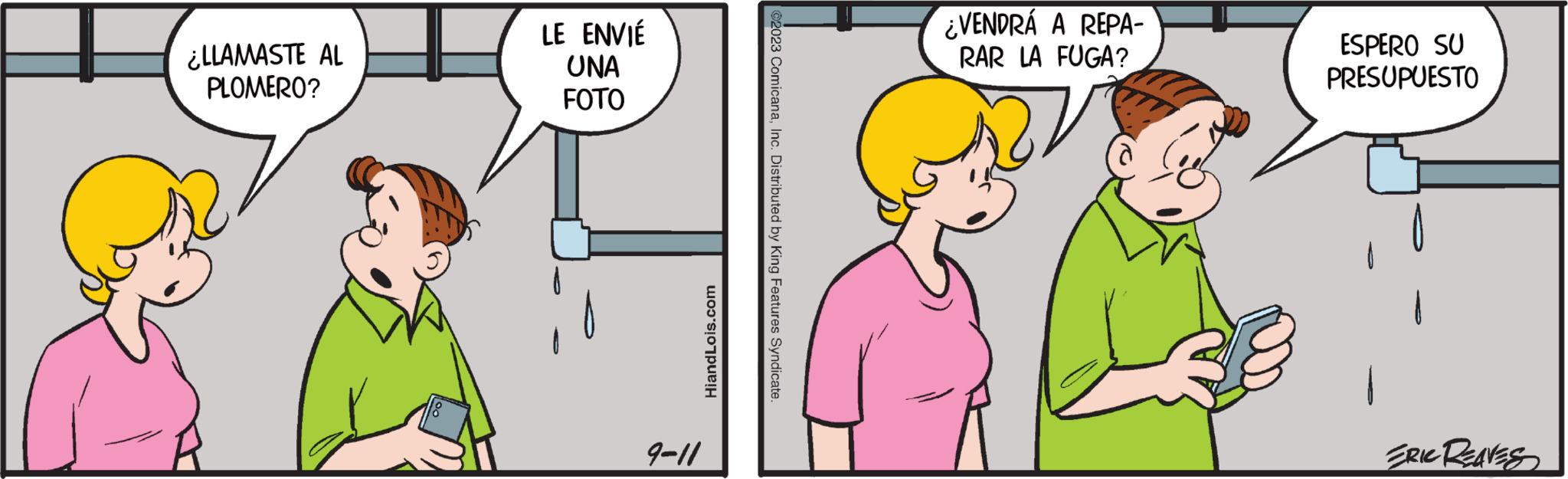 Human OCR: ¿LLAMASTE AL PLOMERO? LE ENVIÉ UNA FOTO 9-11 HiandLois.com ©2023 ComicanaInc. Distributed by King Features Syndicate. ¿VENDRÁ A REPA- RAR LA FUGA? ESPERO SU PRESUPUESTO ERIC REAVES ¿ LLAMASTE AL PLOMERO ? LE ENVIÉ UNA FOTO 9-11 HiandLois.com © 2023 ComicanaInc. Distributed by King Features Syndicate . ¿ VENDRÁ A REPA RAR LA FUGA ? ESPERO SU PRESUPUESTO ERIC REAVES