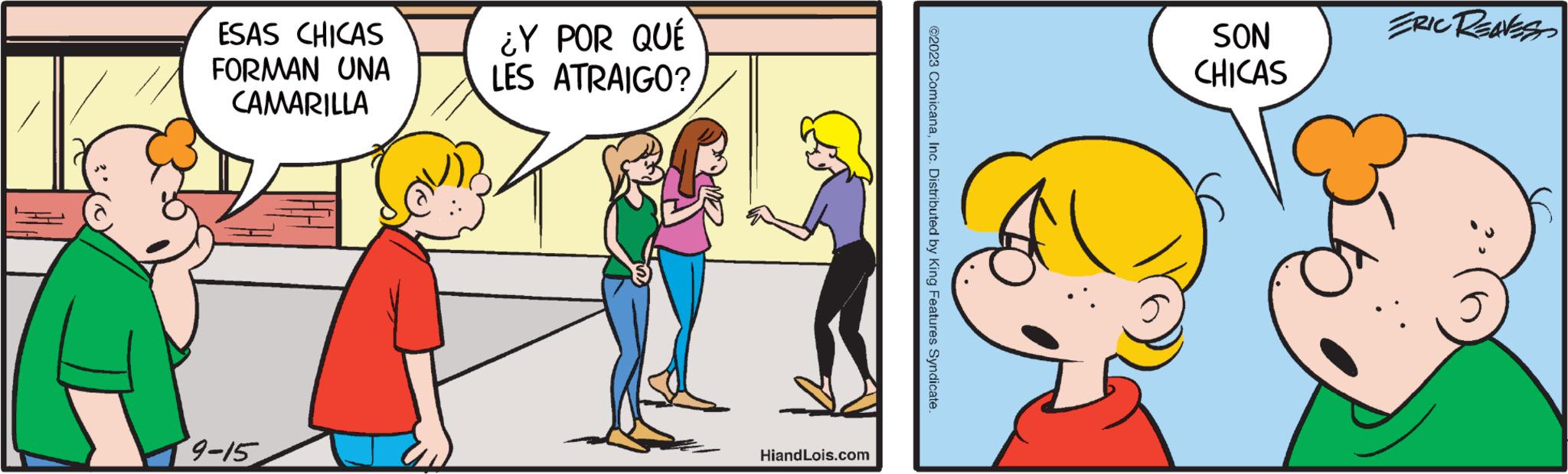 Happy OCR: A ESAS CHICAS FORMAN UNA CAMARILLA 9-15 ¿Y POR QUÉ LES ATRAIGO? HiandLois.com ©2023 ComicanaInc. Distributed by King Features Syndicate. SON CHICAS ERIC REAVES A ESAS CHICAS FORMAN UNA CAMARILLA 9-15 ¿ Y POR QUÉ LES ATRAIGO ? HiandLois.com © 2023 ComicanaInc. Distributed by King Features Syndicate . SON CHICAS ERIC REAVES