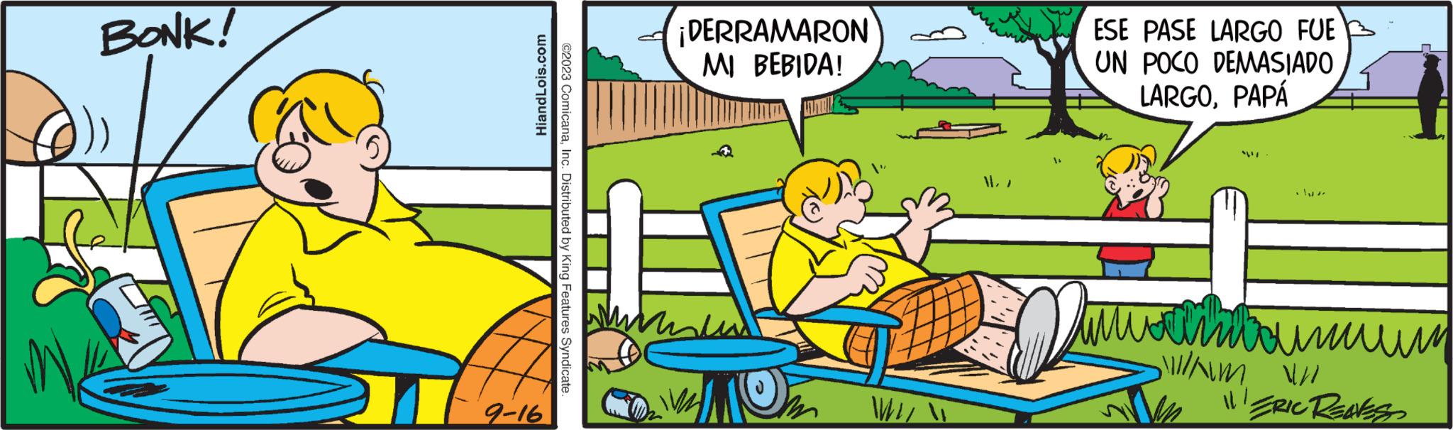 Rectangle OCR: BONK! 9-16 HiandLois.com ©2023 ComicanaInc. Distributed by King Features Syndicate. ¡DERRAMARON MI BEBIDA! WIL 1. ESE PASE LARGO FUE UN POCO DEMASIADO LARGOPAPÁ ??????????? Wam w 11! ERIC REAVESS BONK ! 9-16 HiandLois.com © 2023 ComicanaInc. Distributed by King Features Syndicate . ¡ DERRAMARON MI BEBIDA ! WIL 1 . ESE PASE LARGO FUE UN POCO DEMASIADO LARGOPAPÁ ??????????? Wam w 11 ! ERIC REAVESS