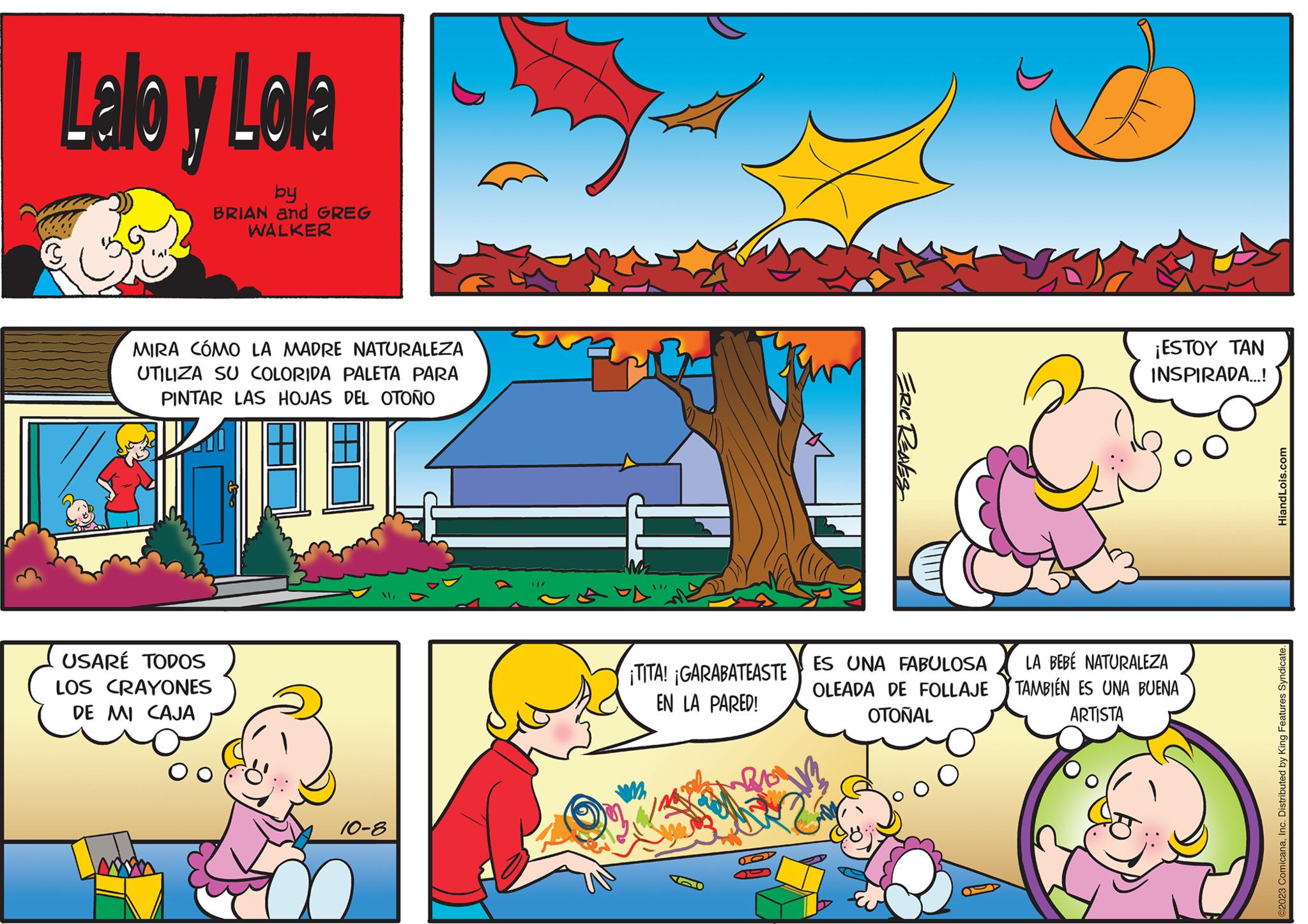 Font OCR: C Lalo y Lola by BRIAN and GREG WALKER MIRA CÓMO LA MADRE NATURALEZA UTILIZA SU COLORIDA PALETA PARA PINTAR LAS HOJAS DEL OTOÑO USARÉ TODOS LOS CRAYONES DE MI CAJA 10-8 }/ ¡TITA! ¡GARABATEASTE EN LA PARED! 2 ERIC RENES ES UNA FABULOSA OLEADA DE FOLLAJE OTONAL ¡ESTOY TAN INSPIRADA...! LA BEBÉ NATURALEZA TAMBIÉN ES UNA BUENA ARTISTA HiandLois.com ©2023 ComicanaInc. Distributed by King Features Syndicate. C Lalo y Lola by BRIAN and GREG WALKER MIRA CÓMO LA MADRE NATURALEZA UTILIZA SU COLORIDA PALETA PARA PINTAR LAS HOJAS DEL OTOÑO USARÉ TODOS LOS CRAYONES DE MI CAJA 10-8 } / ¡ TITA ! ¡ GARABATEASTE EN LA PARED ! 2 ERIC RENES ES UNA FABULOSA OLEADA DE FOLLAJE OTONAL ¡ ESTOY TAN INSPIRADA ... ! LA BEBÉ NATURALEZA TAMBIÉN ES UNA BUENA ARTISTA HiandLois.com © 2023 ComicanaInc. Distributed by King Features Syndicate .