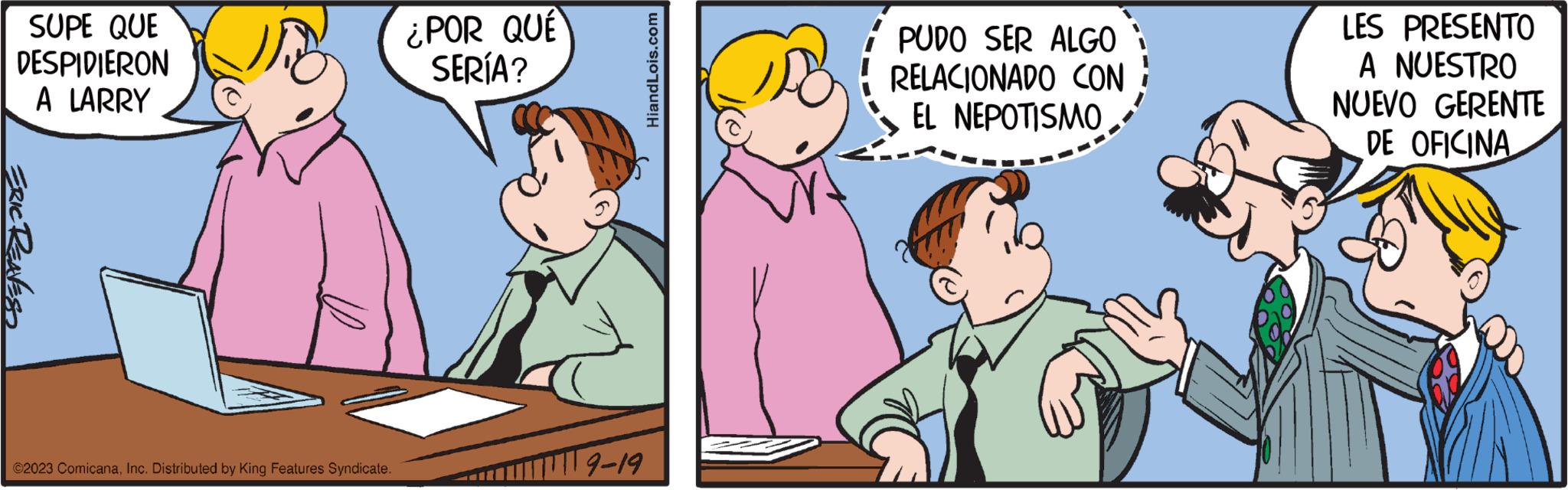 Line OCR: SUPE QUE DESPIDIERON A LARRY ERIC RENESS ©2023 ComicanaInc. Distributed by King Features Syndicate. ¿POR QUÉ SERÍA? -9-19 HiandLois.com PUDO SER ALGO RELACIONADO CON EL NEPOTISMO LES PRESENTO A NUESTRO NUEVO GERENTE DE OFICINA SUPE QUE DESPIDIERON A LARRY ERIC RENESS © 2023 ComicanaInc. Distributed by King Features Syndicate . ¿ POR QUÉ SERÍA ? -9-19 HiandLois.com PUDO SER ALGO RELACIONADO CON EL NEPOTISMO LES PRESENTO A NUESTRO NUEVO GERENTE DE OFICINA