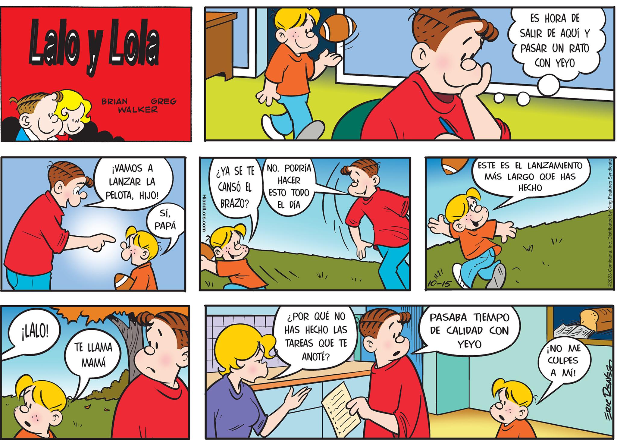 Yellow OCR: Lallo y Lola ¡LALO! BRIAN GREG TE LLAMA MAMÁ WALKER ¡VAMOS A LANZAR LA PELOTAHIJO! SíPAPÁ ¿YA SE TE CANSÓ EL BRAZO? NO. PODRÍA HACER ESTO TODO EL DÍA ¿POR QUÉ NO HAS HECHO LAS TAREAS QUE TE ANOTÉ? MI 10-15 ES HORA DE SALIR DE AQUÍ Y PASAR UN RATO CON YEYO ESTE ES EL LANZAMIENTO MÁS LARGO QUE HAS HECHO PASABA TIEMPO DE CALIDAD CON YEYO W ¡NO ME CULPES A MÍ! ?2023 ComicanaInc. Distributed by King Features Syndicate ERIC REAVES Lallo y Lola ¡ LALO ! BRIAN GREG TE LLAMA MAMÁ WALKER ¡ VAMOS A LANZAR LA PELOTAHIJO ! SíPAPÁ ¿ YA SE TE CANSÓ EL BRAZO ? NO . PODRÍA HACER ESTO TODO EL DÍA ¿ POR QUÉ NO HAS HECHO LAS TAREAS QUE TE ANOTÉ ? MI 10-15 ES HORA DE SALIR DE AQUÍ Y PASAR UN RATO CON YEYO ESTE ES EL LANZAMIENTO MÁS LARGO QUE HAS HECHO PASABA TIEMPO DE CALIDAD CON YEYO W ¡ NO ME CULPES A MÍ ! ?2023 ComicanaInc. Distributed by King Features Syndicate ERIC REAVES