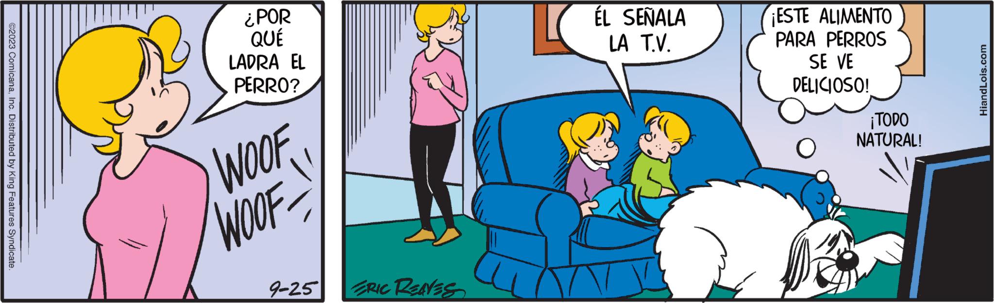 Conversation OCR: ©2023 ComicanaInc. Distributed by King Features Syndicate ¿POR QUÉ LADRA EL PERRO? WOOF WOOF 9-25 ERIC REAVES ÉL SEÑALA LA T.V. ¡ESTE ALIMENTO PARA PERROS SE VE DELICIOSO! O ¡TODO NATURAL! HiandLois.com © 2023 ComicanaInc. Distributed by King Features Syndicate ¿ POR QUÉ LADRA EL PERRO ? WOOF WOOF 9-25 ERIC REAVES ÉL SEÑALA LA T.V. ¡ ESTE ALIMENTO PARA PERROS SE VE DELICIOSO ! O ¡ TODO NATURAL ! HiandLois.com