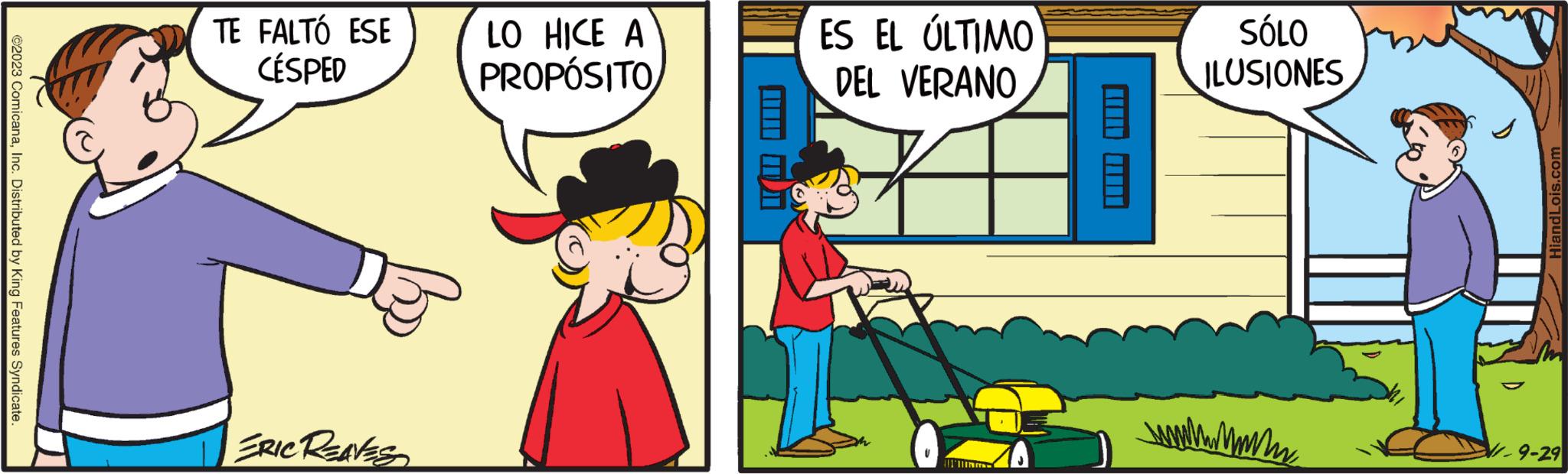 Line OCR: ?2023 ComicanaInc. Distributed by King Features Syndicate. TE FALTÓ ESE CÉSPED 15 ERIC REAVES LO HICE A PROPÓSITO ? ES EL ÚLTIMO DEL VERANO U 11 SÓLO ILUSIONES wwww.mm HiandLois.com 9-29 ?2023 ComicanaInc. Distributed by King Features Syndicate . TE FALTÓ ESE CÉSPED 15 ERIC REAVES LO HICE A PROPÓSITO ? ES EL ÚLTIMO DEL VERANO U 11 SÓLO ILUSIONES wwww.mm HiandLois.com 9-29
