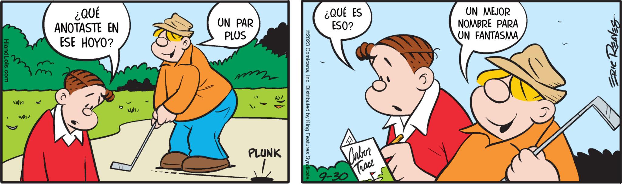 Interaction OCR: HiandLois.com ¿QUÉ ANOTASTE EN ESE HOYO? UN PAR PLUS PLUNK ©2023 ComicanaInc. Distributed by King Features Syndi ¿QUÉ ES ESO? Virber Trace 9-30 UN MEJOR NOMBRE PARA UN FANTASMA ERIC REAVES HiandLois.com ¿ QUÉ ANOTASTE EN ESE HOYO ? UN PAR PLUS PLUNK © 2023 ComicanaInc. Distributed by King Features Syndi ¿ QUÉ ES ESO ? Virber Trace 9-30 UN MEJOR NOMBRE PARA UN FANTASMA ERIC REAVES