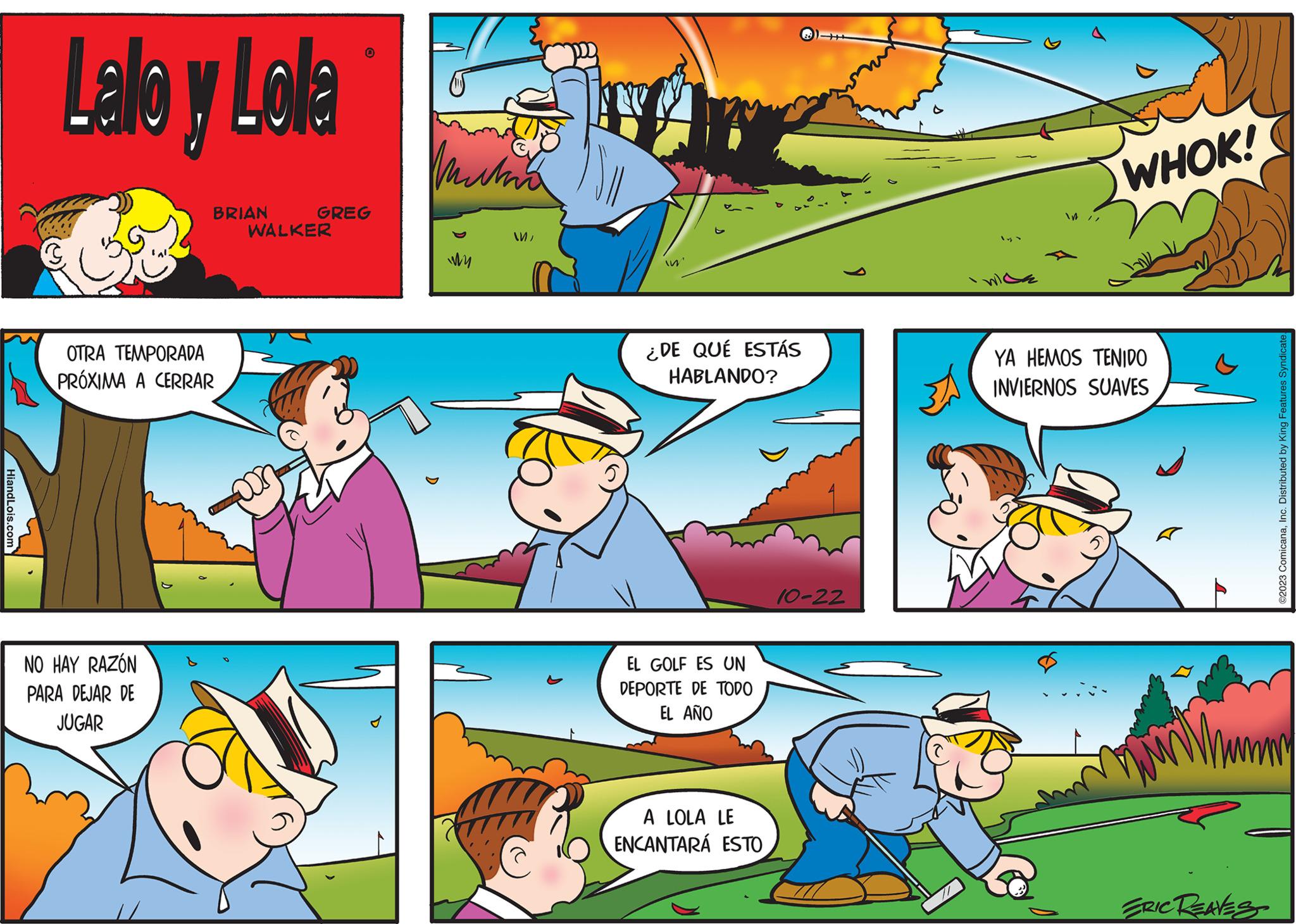Line OCR: HiandLois.com Lalla y Lola BRIAN OTRA TEMPORADA PRÓXIMA A CERRAR NO HAY RAZÓN PARA DEJAR DE JUGAR 0 GREG WALKER mutia My ? Im ¿DE QUÉ ESTÁS HABLANDO? EL GOLF ES UN DEPORTE DE TODO EL AÑO A LOLA LE ENCANTARÁ ESTO 10-22 3A WHOK! YA HEMOS TENIDO INVIERNOS SUAVES ERIC REAVES ©2023 ComicanaInc. Distributed by King Features Syndicate. HiandLois.com Lalla y Lola BRIAN OTRA TEMPORADA PRÓXIMA A CERRAR NO HAY RAZÓN PARA DEJAR DE JUGAR 0 GREG WALKER mutia My ? Im ¿ DE QUÉ ESTÁS HABLANDO ? EL GOLF ES UN DEPORTE DE TODO EL AÑO A LOLA LE ENCANTARÁ ESTO 10-22 3A WHOK ! YA HEMOS TENIDO INVIERNOS SUAVES ERIC REAVES © 2023 ComicanaInc. Distributed by King Features Syndicate .