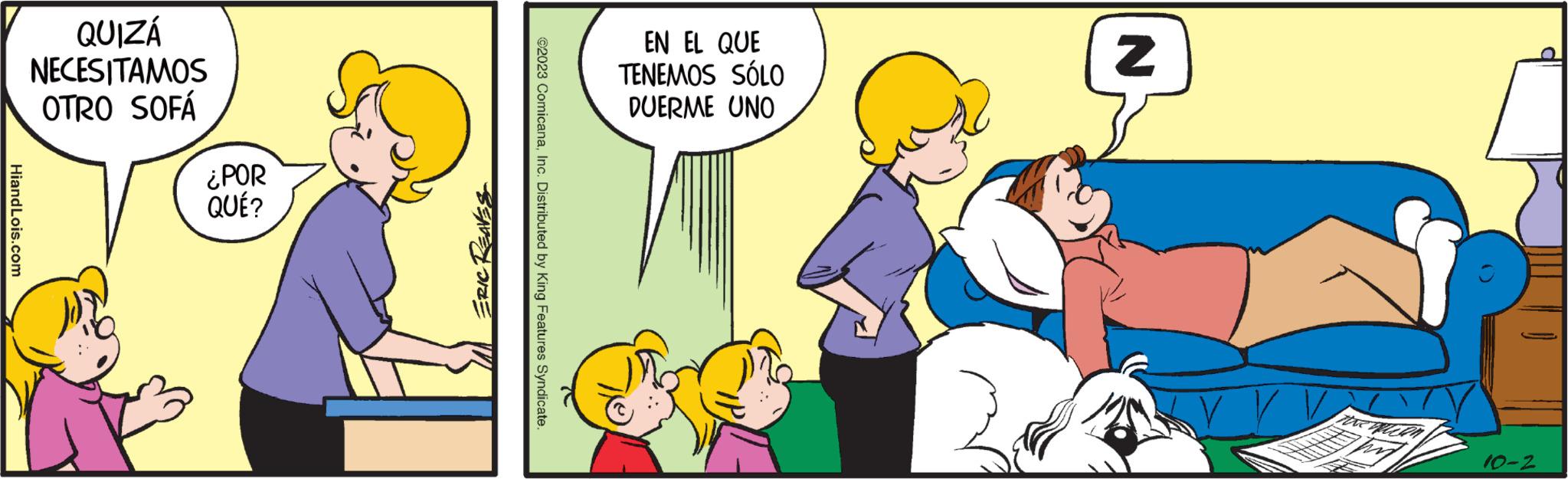Art OCR: HiandLois.com QUIZÁ NECESITAMOS OTRO SOFÁ ¿POR QUÉ? ERIC REAVES ?2023 ComicanaInc. Distributed by King Features Syndicate. EN EL QUE TENEMOS SÓLO DUERME UNO N V V V 10-2 HiandLois.com QUIZÁ NECESITAMOS OTRO SOFÁ ¿ POR QUÉ ? ERIC REAVES ?2023 ComicanaInc. Distributed by King Features Syndicate . EN EL QUE TENEMOS SÓLO DUERME UNO N V V V 10-2