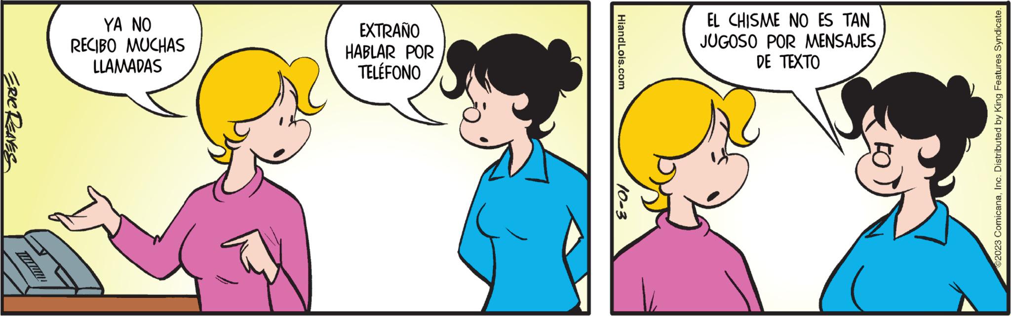 Organism OCR: ERIC REAVES TUXUMI YA NO RECIBO MUCHAS LLAMADAS EXTRAÑO HABLAR POR TELÉFONO HiandLois.com 10-3 EL CHISME NO ES TAN JUGOSO POR MENSAJES DE TEXTO 2023 ComicanaInc. Distributed by King Features Syndicate. ERIC REAVES TUXUMI YA NO RECIBO MUCHAS LLAMADAS EXTRAÑO HABLAR POR TELÉFONO HiandLois.com 10-3 EL CHISME NO ES TAN JUGOSO POR MENSAJES DE TEXTO 2023 ComicanaInc. Distributed by King Features Syndicate .