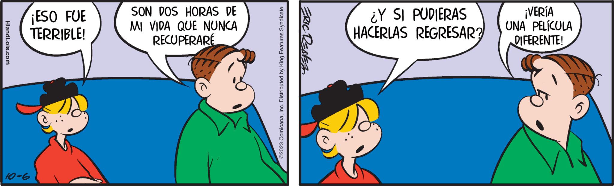 Happy OCR: HiandLois.com 10-6 ¡ESO FUE TERRIBLE! SON DOS HORAS DE MI VIDA QUE NUNCA RECUPERARE @2023 ComicanaInc. Distributed by King Features Syndicate. ERIC REAVES ¿Y SI PUDIERAS HACERLAS REGRESAR? ¡VERÍA UNA PELÍCULA DIFERENTE! HiandLois.com 10-6 ¡ ESO FUE TERRIBLE ! SON DOS HORAS DE MI VIDA QUE NUNCA RECUPERARE @ 2023 ComicanaInc. Distributed by King Features Syndicate . ERIC REAVES ¿ Y SI PUDIERAS HACERLAS REGRESAR ? ¡ VERÍA UNA PELÍCULA DIFERENTE !