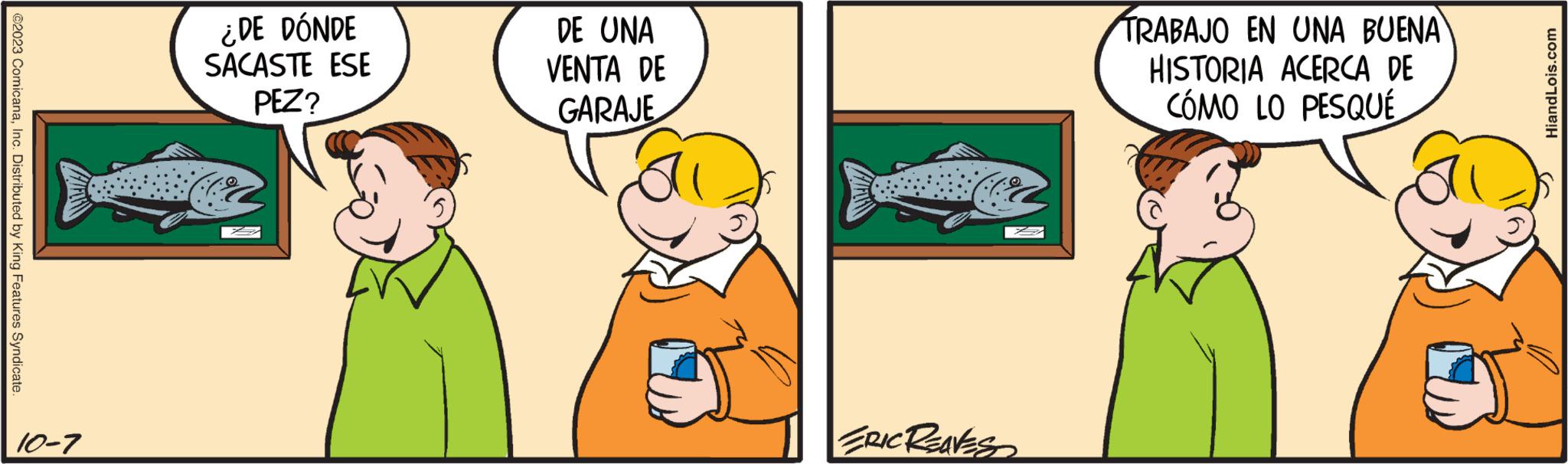 Humour OCR: ?2023 ComicanaInc. Distributed by King Features Syndicate. 10-7 ¿DE DÓNDE SACASTE ESE PEZ? DE UNA VENTA DE GARAJE ERIC REAVES TRABAJO EN UNA BUENA HISTORIA ACERCA DE CÓMO LO PESQUÉ HiandLois.com ?2023 ComicanaInc. Distributed by King Features Syndicate . 10-7 ¿ DE DÓNDE SACASTE ESE PEZ ? DE UNA VENTA DE GARAJE ERIC REAVES TRABAJO EN UNA BUENA HISTORIA ACERCA DE CÓMO LO PESQUÉ HiandLois.com