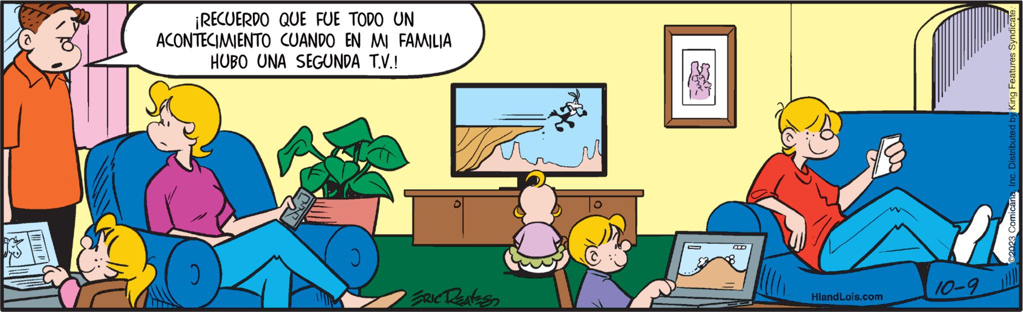 Illustration OCR: ¡RECUERDO QUE FUE TODO UN ACONTECIMIENTO CUANDO EN MI FAMILIA HUBO UNA SEGUNDA T.V.! ERIC RENES C K HiandLois.com 2023 ComicanaInc. Distributed by King Features Syndicate. 11 10-9 ¡ RECUERDO QUE FUE TODO UN ACONTECIMIENTO CUANDO EN MI FAMILIA HUBO UNA SEGUNDA T.V. ! ERIC RENES C K HiandLois.com 2023 ComicanaInc. Distributed by King Features Syndicate . 11 10-9