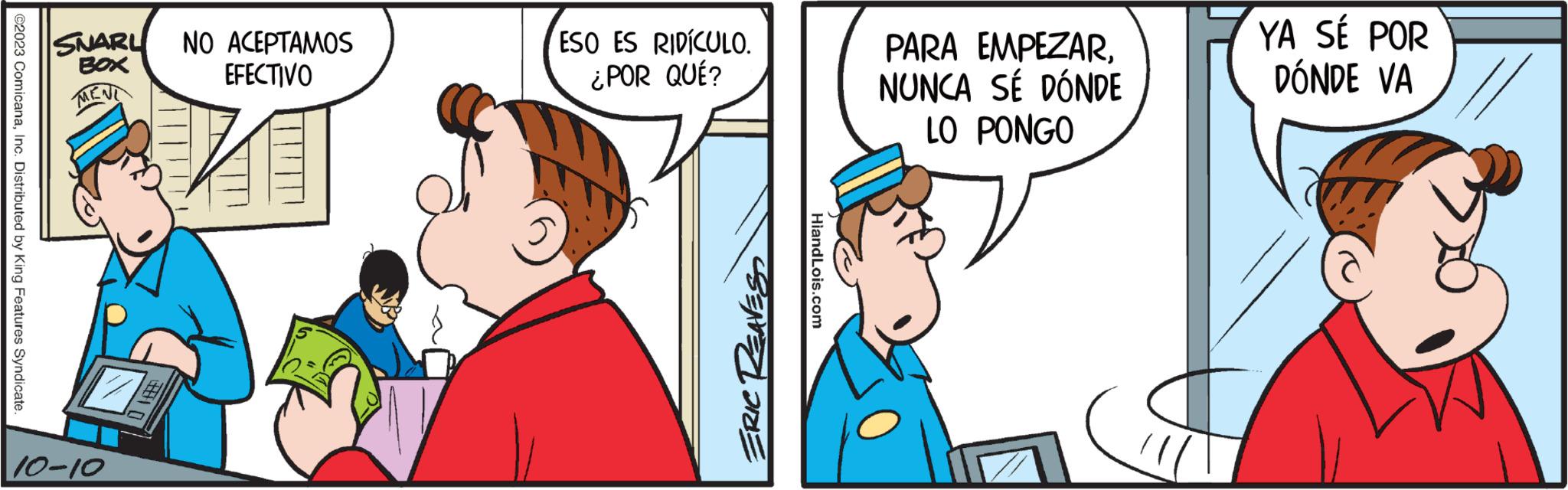 Font OCR: @2023 ComicanaInc. Distributed by King Features Syndicate. SNARL BOX MENI 10-10 NO ACEPTAMOS EFECTIVO ESO ES RIDÍCULO. ¿POR QUÉ? ERIC REAVES HiandLois.com PARA EMPEZARNUNCA SÉ DÓNDE LO PONGO YA SÉ POR DÓNDE VA @ 2023 ComicanaInc. Distributed by King Features Syndicate . SNARL BOX MENI 10-10 NO ACEPTAMOS EFECTIVO ESO ES RIDÍCULO . ¿ POR QUÉ ? ERIC REAVES HiandLois.com PARA EMPEZARNUNCA SÉ DÓNDE LO PONGO YA SÉ POR DÓNDE VA