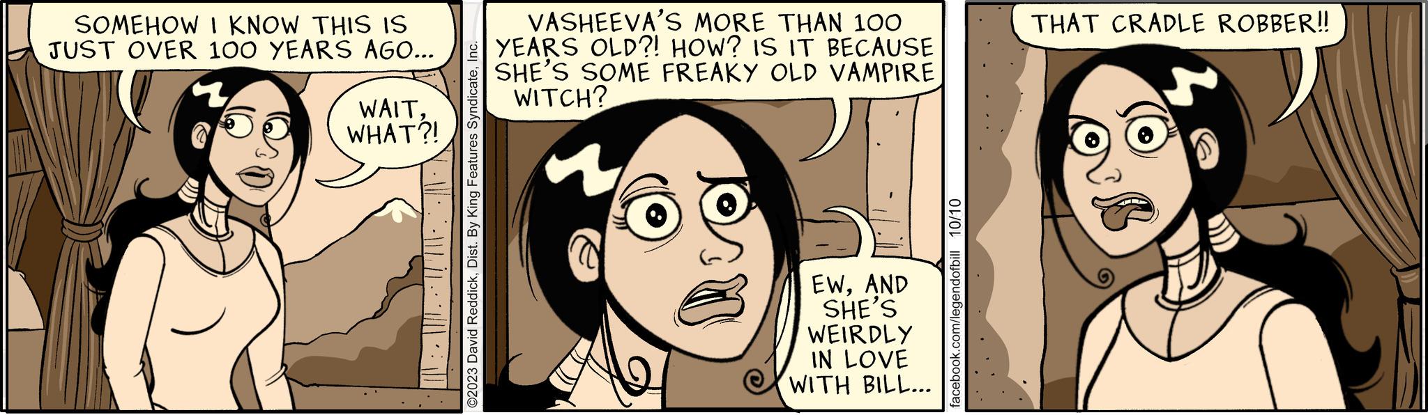 Mouth OCR: SOMEHOW I KNOW THIS IS JUST OVER 100 YEARS AGO... /) · ` · · ` ( ["' | ·• . `· ·. |||· ) ©2023 David ReddickInc. WAITWHAT?! VASHEEVA'S MORE THAN 100 YEARS OLD?! HOW? IS IT BECAUSE SHE'S SOME FREAKY OLD VAMPIRE WITCH? EWAND SHE'S WEIRDLY IN LOVE WITH BILL... facebook.com/legendofbill 10/10 THAT CRADLE ROBBER!! SOMEHOW I KNOW THIS IS JUST OVER 100 YEARS AGO ... / ) · ` · · ` ( [ " ' | · • . ` · · . ||| · ) © 2023 David ReddickDist . By King Features SyndicateInc. WAITWHAT ?! VASHEEVA'S MORE THAN 100 YEARS OLD ?! HOW ? IS IT BECAUSE SHE'S SOME FREAKY OLD VAMPIRE WITCH ? EWAND SHE'S WEIRDLY IN LOVE WITH BILL ... facebook.com/legendofbill 10/10 THAT CRADLE ROBBER !!