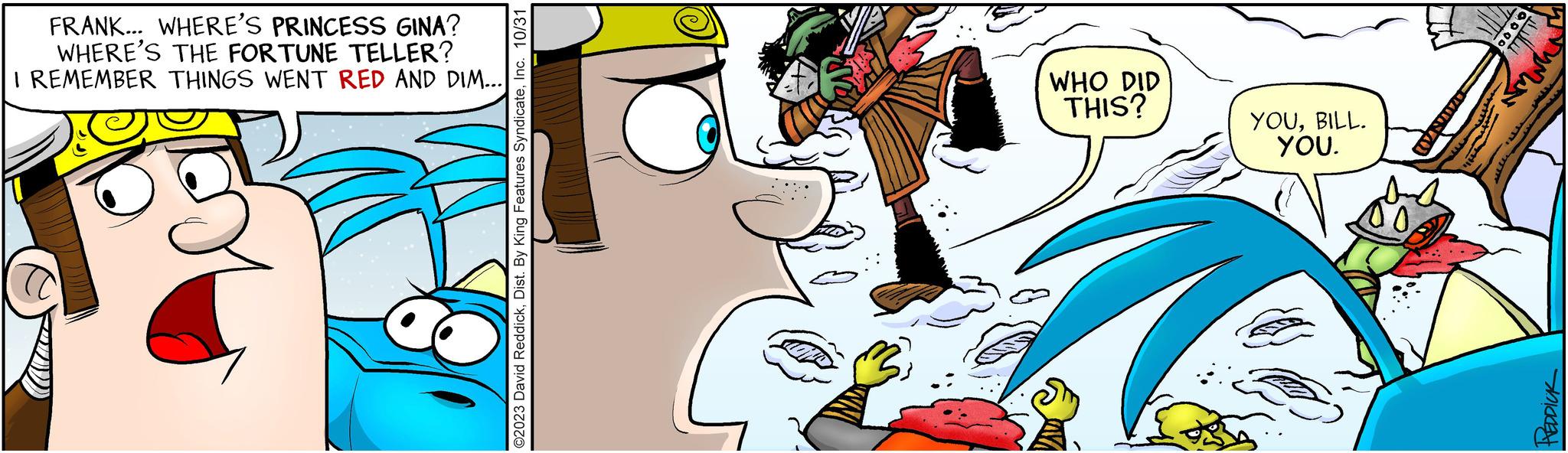 Art OCR: FRANK... WHERE'S PRINCESS GINA? WHERE'S THE FORTUNE TELLER? I REMEMBER THINGS WENT RED AND DIM... ©2023 David ReddickInc. 10/31 WHO DID THIS? YOUBILL. YOU. ZUSTAN www wwwWel 0.000 1 1 PEDDICK FRANK ... WHERE'S PRINCESS GINA ? WHERE'S THE FORTUNE TELLER ? I REMEMBER THINGS WENT RED AND DIM ... © 2023 David ReddickDist . By King Features SyndicateInc. 10/31 WHO DID THIS ? YOUBILL . YOU . ZUSTAN www wwwWel 0.000 1 1 PEDDICK
