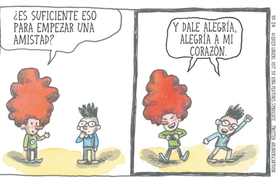Conversation OCR: ¿ES SUFICIENTE ESO PARA EMPEZAR UNA AMISTAD? Y DALE ALEGRÍAALEGRÍA A MI CORAZÓN 3 10-24 ?2023 LINIERSDIST. BY KING FEATURES SYNDICATE TWITTER: @LINIERSCARTOON ¿ ES SUFICIENTE ESO PARA EMPEZAR UNA AMISTAD ? Y DALE ALEGRÍAALEGRÍA A MI CORAZÓN 3 10-24 ?2023 LINIERSDIST . BY KING FEATURES SYNDICATE TWITTER : @LINIERSCARTOON