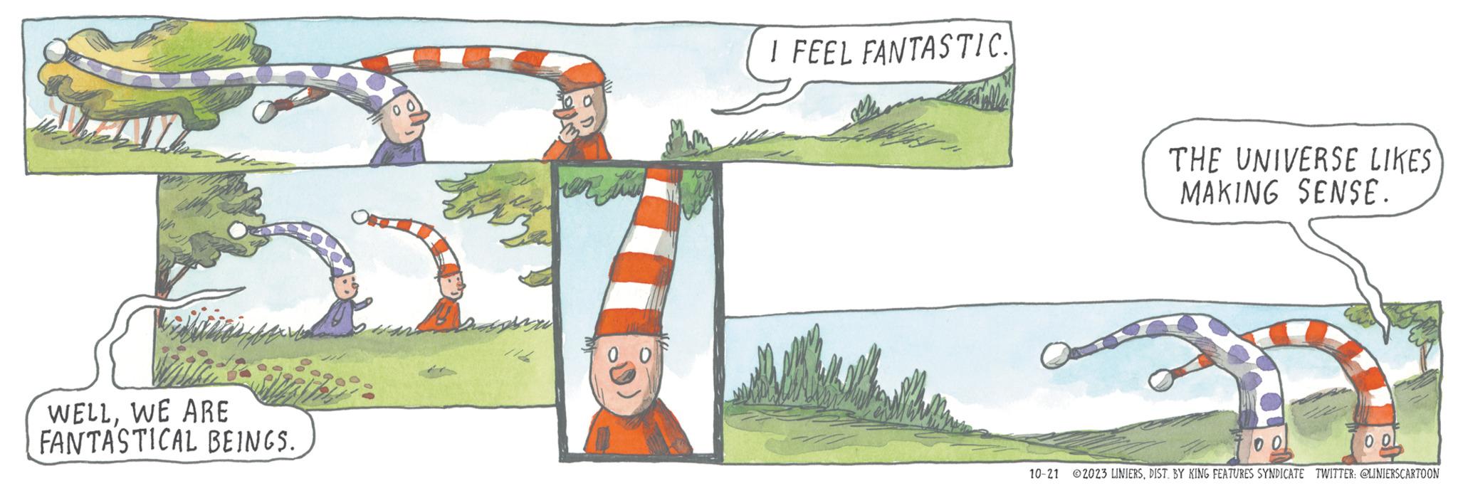 Landscape OCR: WELLWE ARE FANTASTICAL BEINGS. They 0 I FEEL FANTASTIC. THE UNIVERSE LIKES MAKING SENSE. 00 10-21 ?2023 LINIERSDIST. BY KING FEATURES SYNDICATE TWITTER: @LINIERSCARTOON WELLWE ARE FANTASTICAL BEINGS . They 0 I FEEL FANTASTIC . THE UNIVERSE LIKES MAKING SENSE . 00 10-21 ?2023 LINIERSDIST . BY KING FEATURES SYNDICATE TWITTER : @LINIERSCARTOON