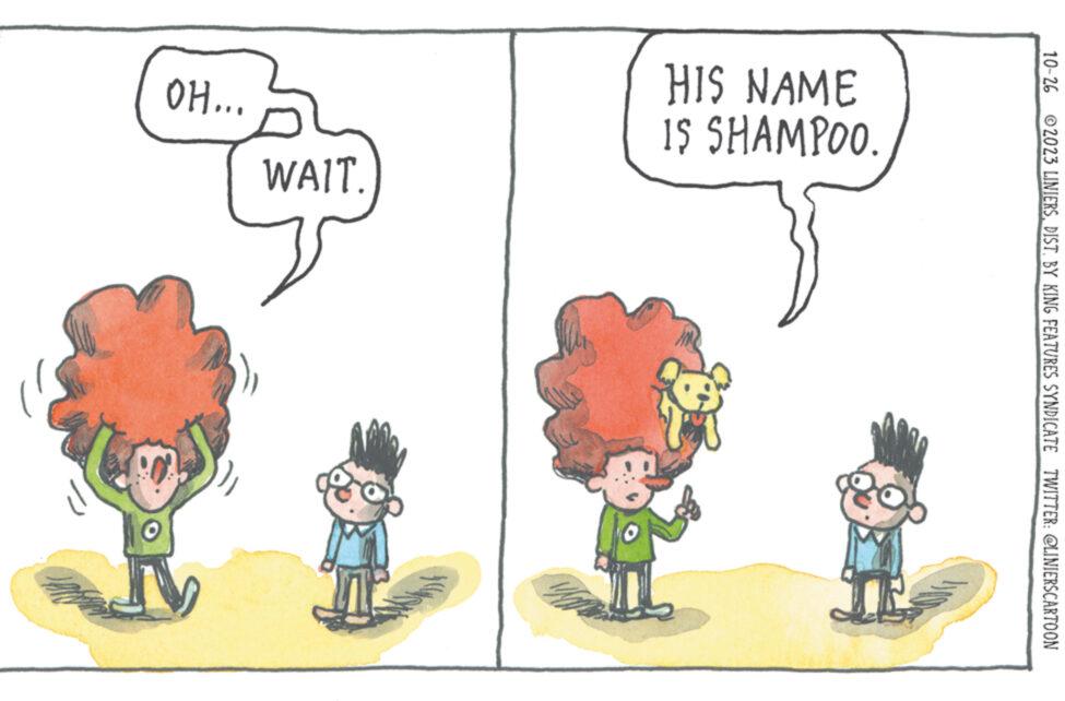 Art OCR: 10-26 2023 LINIERSDIST. BY KING FEATURES SYNDICATE TWITTER: @LINIERSCARTOON HIS NAME IS SHAMPOO. *** HO WAIT. 10-26 2023 LINIERSDIST . BY KING FEATURES SYNDICATE TWITTER : @LINIERSCARTOON HIS NAME IS SHAMPOO . *** HO WAIT .