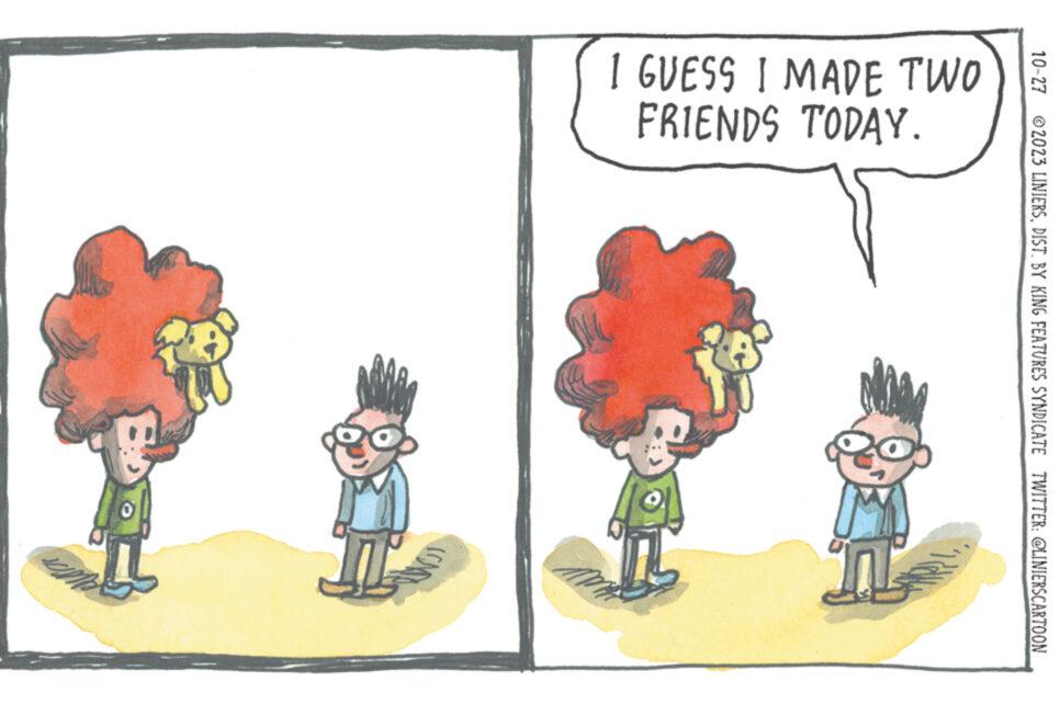 Adaptation OCR: 10-27 2023 LINIERSDIST. BY KING FEATURES SYNDICATE TWITTER: @LINIERSCARTOON I GUESS I MADE TWO FRIENDS TODAY. NAM 10-27 2023 LINIERSDIST . BY KING FEATURES SYNDICATE TWITTER : @LINIERSCARTOON I GUESS I MADE TWO FRIENDS TODAY . NAM