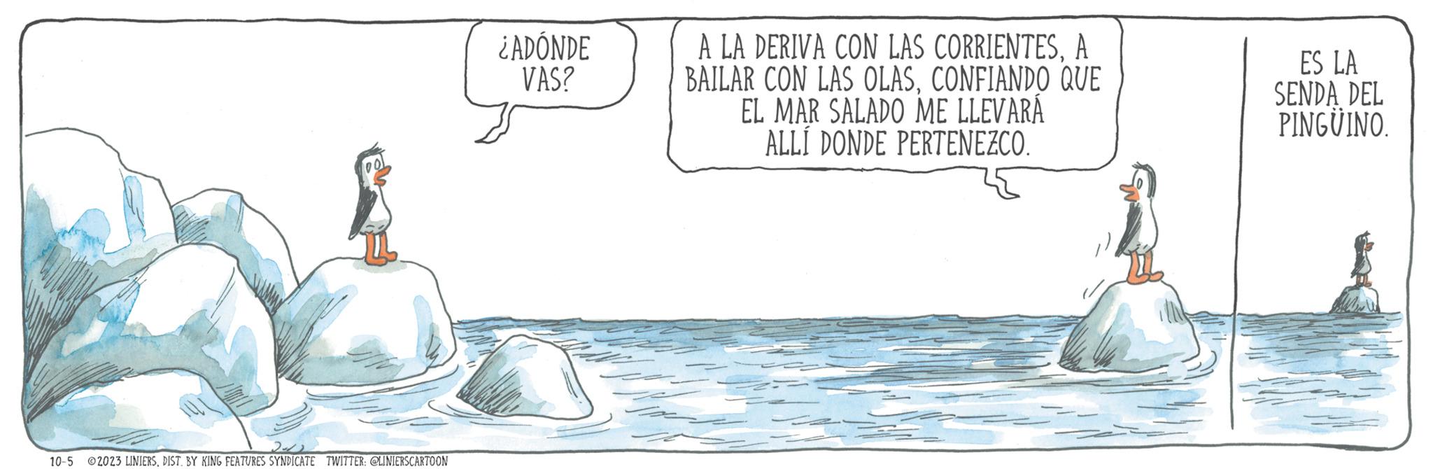 Art OCR: 2-12 10-5 2023 LINIERSDIST. BY KING FEATURES SYNDICATE TWITTER: @LINIERSCARTOON ¿ADÓNDE VAS? A LA DERIVA CON LAS CORRIENTESA BAILAR CON LAS OLASCONFIANDO QUE EL MAR SALADO ME LLEVARÁ ALLÍ DONDE PERTENEZCO. ES LA SENDA DEL PINGÜINO. 2-12 10-5 2023 LINIERSDIST . BY KING FEATURES SYNDICATE TWITTER : @LINIERSCARTOON ¿ ADÓNDE VAS ? A LA DERIVA CON LAS CORRIENTESA BAILAR CON LAS OLASCONFIANDO QUE EL MAR SALADO ME LLEVARÁ ALLÍ DONDE PERTENEZCO . ES LA SENDA DEL PINGÜINO .