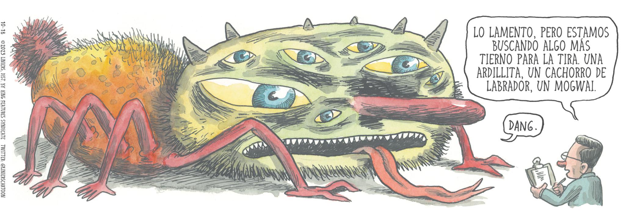 Fang OCR: 10-18 2023 LINIERSDIST. BY KING FEATURES SYNDICATE TWITTER: @LINIERSCARTOON VON LO LAMENTOPERO ESTAMOS BUSCANDO ALGO MÁS TIERNO PARA LA TIRA. UNA ARDILLITAUN CACHORRO DE LABRADORUN MOGWAI. DANG. 10-18 2023 LINIERSDIST . BY KING FEATURES SYNDICATE TWITTER : @LINIERSCARTOON VON LO LAMENTOPERO ESTAMOS BUSCANDO ALGO MÁS TIERNO PARA LA TIRA . UNA ARDILLITAUN CACHORRO DE LABRADORUN MOGWAI . DANG .