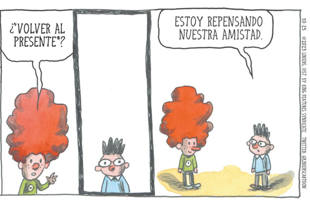 Adaptation OCR: 10-25 © 2023 LINIERSDIST. BY KING FEATURES SYNDICATE TWITTER: @LINIERSCARTOON ESTOY REPENSANDO NUESTRA AMISTAD. ¿VOLVER AL PRESENTE"? NOMA ? 10-25 © 2023 LINIERSDIST . BY KING FEATURES SYNDICATE TWITTER : @LINIERSCARTOON ESTOY REPENSANDO NUESTRA AMISTAD . ¿ VOLVER AL PRESENTE " ? NOMA ?