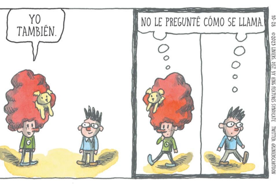 Fiction OCR: YO TAMBIÉN NO LE PREGUNTÉ CÓMO SE LLAMA O ?2023 LINIERSDIST. BY KING FEATURES SYNDICATE TWITTER: @LINIERSCARTOON YO TAMBIÉN NO LE PREGUNTÉ CÓMO SE LLAMA O ?2023 LINIERSDIST . BY KING FEATURES SYNDICATE TWITTER : @LINIERSCARTOON