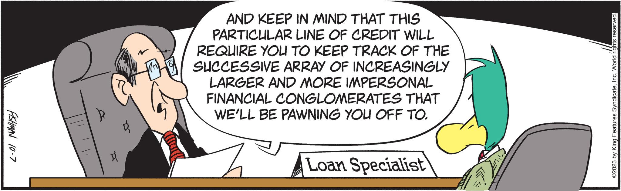 Humour OCR: FISHMAN 10-7 R AND KEEP IN MIND THAT THIS PARTICULAR LINE OF CREDIT WILL REQUIRE YOU TO KEEP TRACK OF THE SUCCESSIVE ARRAY OF INCREASINGLY LARGER AND MORE IMPERSONAL FINANCIAL CONGLOMERATES THAT WE'LL BE PAWNING YOU OFF TO. Loan Specialist ©2023 by King Features SyndicateInc. World rights reserved. FISHMAN 10-7 R AND KEEP IN MIND THAT THIS PARTICULAR LINE OF CREDIT WILL REQUIRE YOU TO KEEP TRACK OF THE SUCCESSIVE ARRAY OF INCREASINGLY LARGER AND MORE IMPERSONAL FINANCIAL CONGLOMERATES THAT WE'LL BE PAWNING YOU OFF TO . Loan Specialist © 2023 by King Features SyndicateInc. World rights reserved .