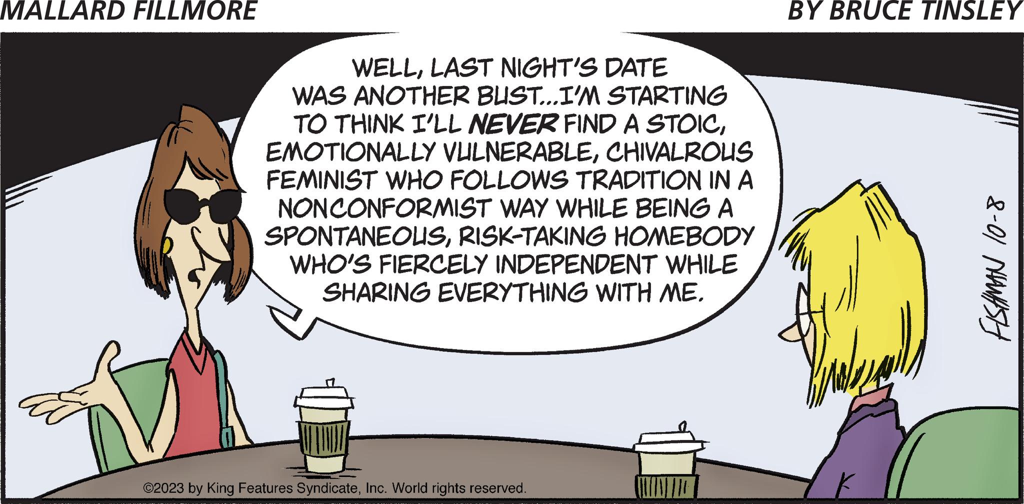Humour OCR: MALLARD FILLMORE WELLLAST NIGHT'S DATE WAS ANOTHER BUST...I'M STARTING TO THINK I'LL NEVER FIND A STOICCHIVALROUS FEMINIST WHO FOLLOWS TRADITION IN A NON CONFORMIST WAY WHILE BEING A SPONTANEOUSRISK-TAKING HOMEBODY WHO'S FIERCELY INDEPENDENT WHILE SHARING EVERYTHING WITH ME. ©2023 by King Features SyndicateInc. World rights reserved. BY BRUCE TINSLEY FISHMAN 10-8 MALLARD FILLMORE WELLLAST NIGHT'S DATE WAS ANOTHER BUST ... I'M STARTING TO THINK I'LL NEVER FIND A STOICEMOTIONALLY VULNERABLECHIVALROUS FEMINIST WHO FOLLOWS TRADITION IN A NON CONFORMIST WAY WHILE BEING A SPONTANEOUSRISK - TAKING HOMEBODY WHO'S FIERCELY INDEPENDENT WHILE SHARING EVERYTHING WITH ME . © 2023 by King Features SyndicateInc. World rights reserved . BY BRUCE TINSLEY FISHMAN 10-8